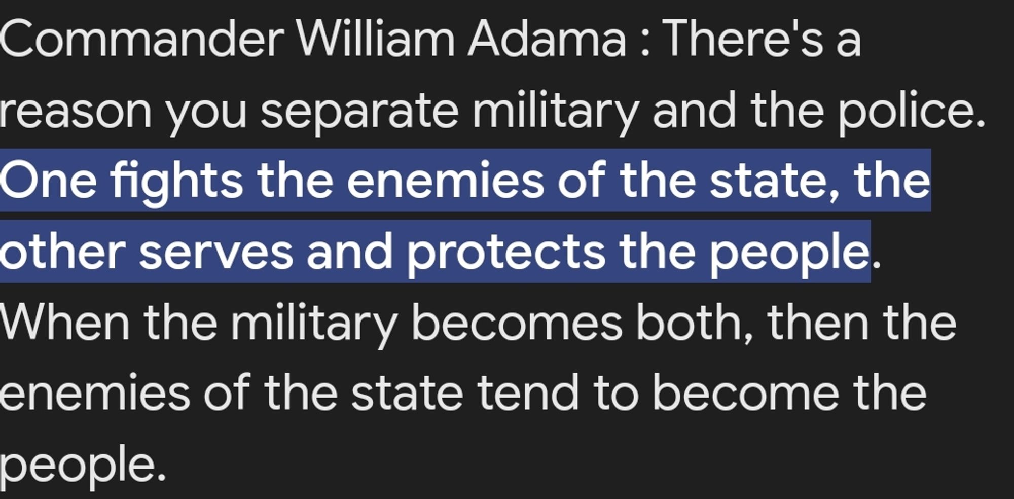 Commander William Adama : There's a reason you separate military and the police. One fights the enemies of the state, the other serves and protects the people. When the military becomes both, then the enemies of the state tend to become the people.