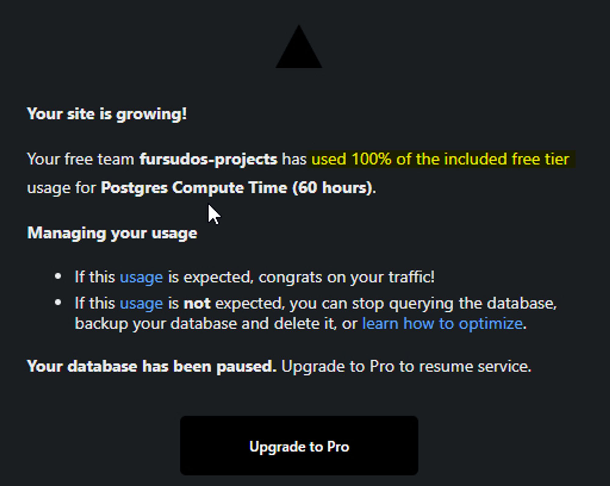 Email from Vercel, with the contents: `

Your site is growing!

Your free team fursudos-projects has used 100% of the included free tier usage for Postgres Compute Time (60 hours).

Your database has been paused. Upgrade to Pro to resume service.`