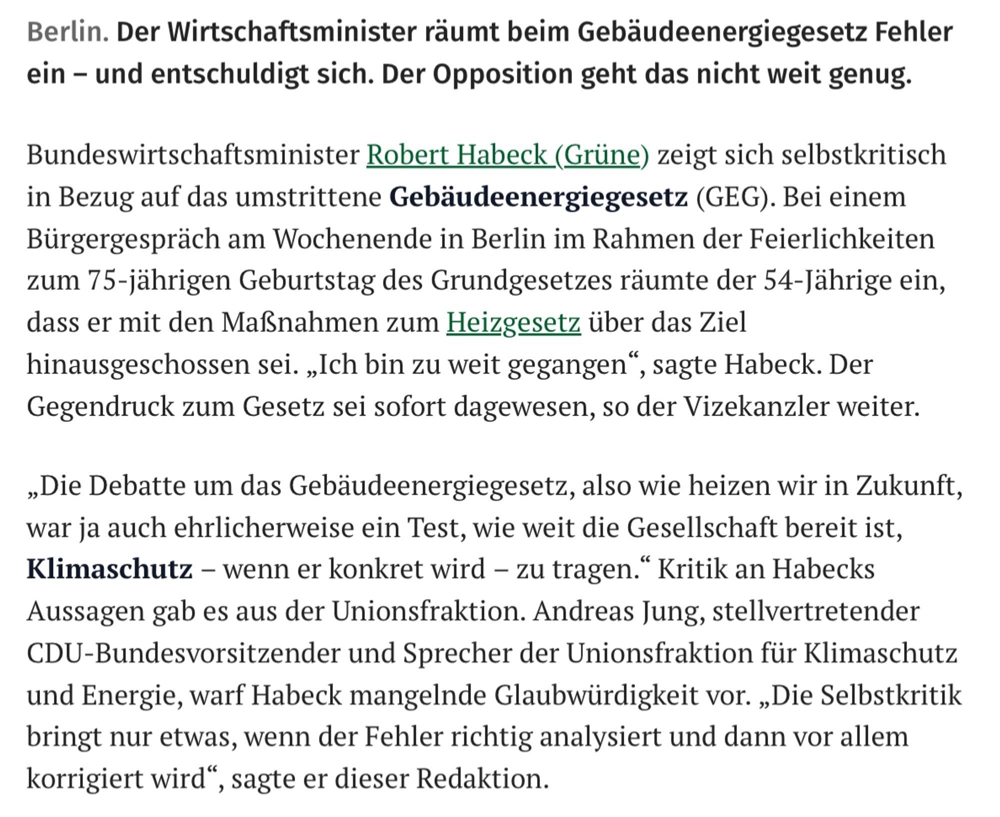 Bundeswirtschaftsminister Robert Habeck (Grüne) zeigt sich selbstkritisch 

in Bezug auf das umstrittene Gebäudeenergiegesetz (GEG). Bei einem Bürgergespräch am Wochenende in Berlin im Rahmen der Feierlichkeiten zum 75-jährigen Geburtstag des Grundgesetzes räumte der 54-Jährige ein, dass er mit den Maßnahmen zum Heizgesetz über das Ziel 

hinausgeschossen sei. „Ich bin zu weit gegangen“, sagte Habeck. Der Gegendruck zum Gesetz sei sofort dagewesen, so der Vizekanzler weiter. 

„Die Debatte um das Gebäudeenergiegesetz, also wie heizen wir in Zukunft, war ja auch ehrlicherweise ein Test, wie weit die Gesellschaft bereit ist, Klimaschutz - wenn er konkret wird - zu tragen.” Kritik an Habecks Aussagen gab es aus der Unionsfraktion. Andreas Jung, stellvertretender CDU-Bundesvorsitzender und Sprecher der Unionsfraktion für Klimaschutz und Energie, warf Habeck mangelnde Glaubwürdigkeit vor. „Die Selbstkritik bringt nur etwas, wenn der Fehler richtig analysiert und dann vor allem 

korrieiert