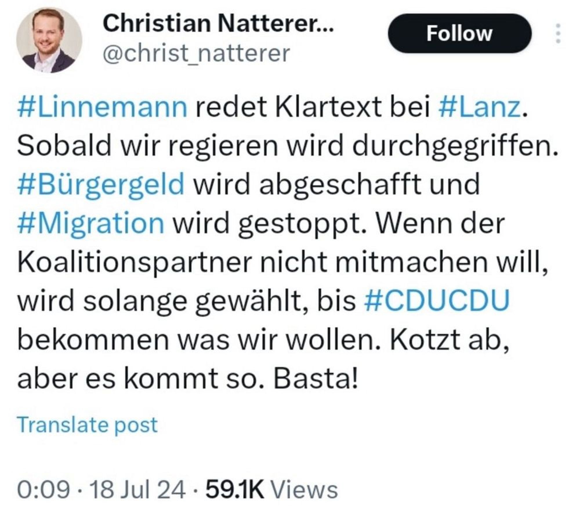 Christian Natterer, CDU

Linnemann redet Klartext bei Lanz.
Sobald wir regieren wird durchgegriffen.
#Bürgergeld wird abgeschafft und
#Migration wird gestoppt. Wenn der
Koalitionspartner nicht mitmachen will,
wird solange gewählt, bis #CDUCDU
bekommen was wir wollen. Kotzt ab,
aber es kommt so. Basta!