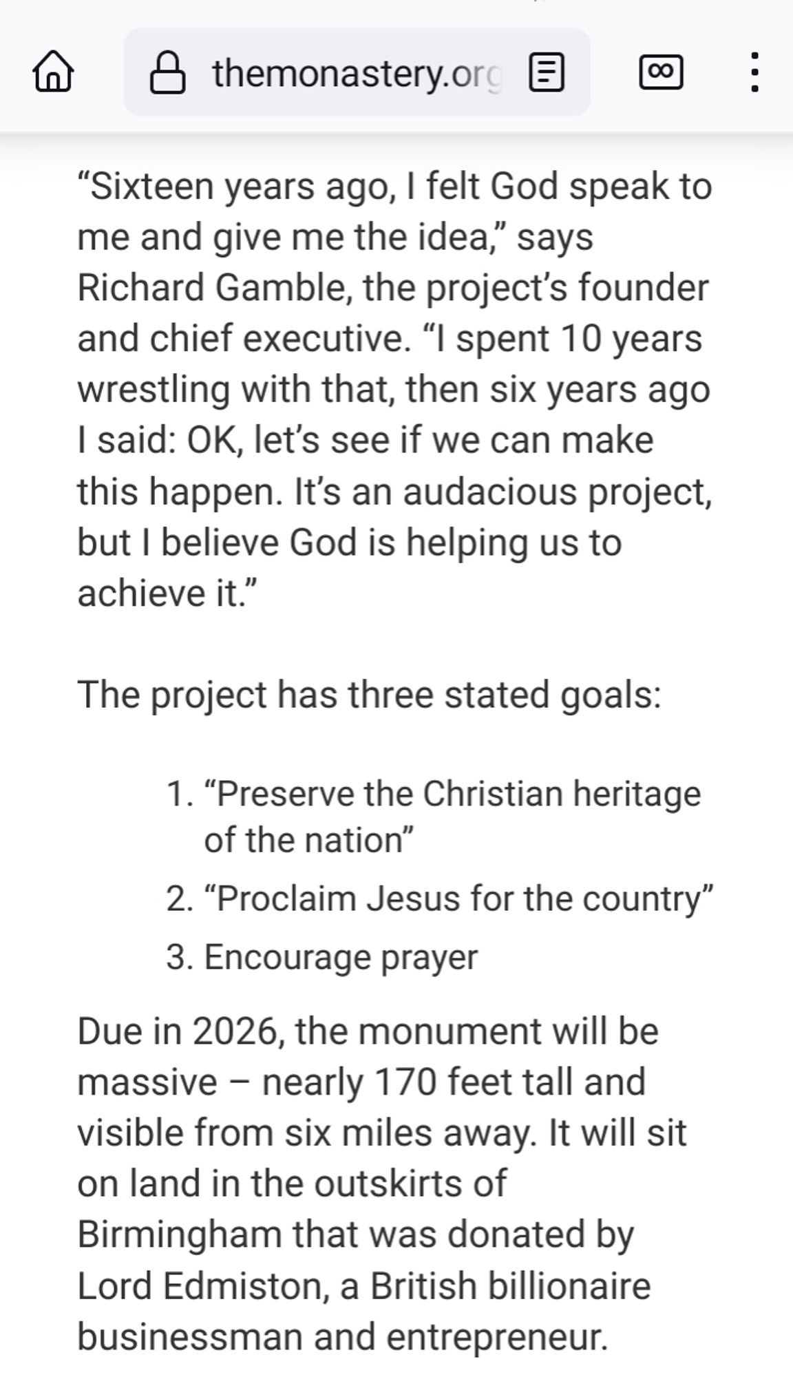 screencap from an article published by monastery dot org, they don't imply agreement or disagreement with the content

"Sixteen years ago, I felt God speak to me and give me the idea," says Richard Gamble, the project's founder and chief executive. "I spent 10 years wrestling with that, then six years ago I said: OK, let's see if we can make this happen. It's an audacious project, but I believe God is helping us to achieve it."

The project has three stated goals:

1. "Preserve the Christian heritage of the nation"

2. "Proclaim Jesus for the country"

3. Encourage prayer

Due in 2026, the monument will be massive nearly 170 feet tall and visible from six miles away. It will sit on land in the outskirts of Birmingham that was donated by Lord Edmiston, a British billionaire businessman and entrepreneur.