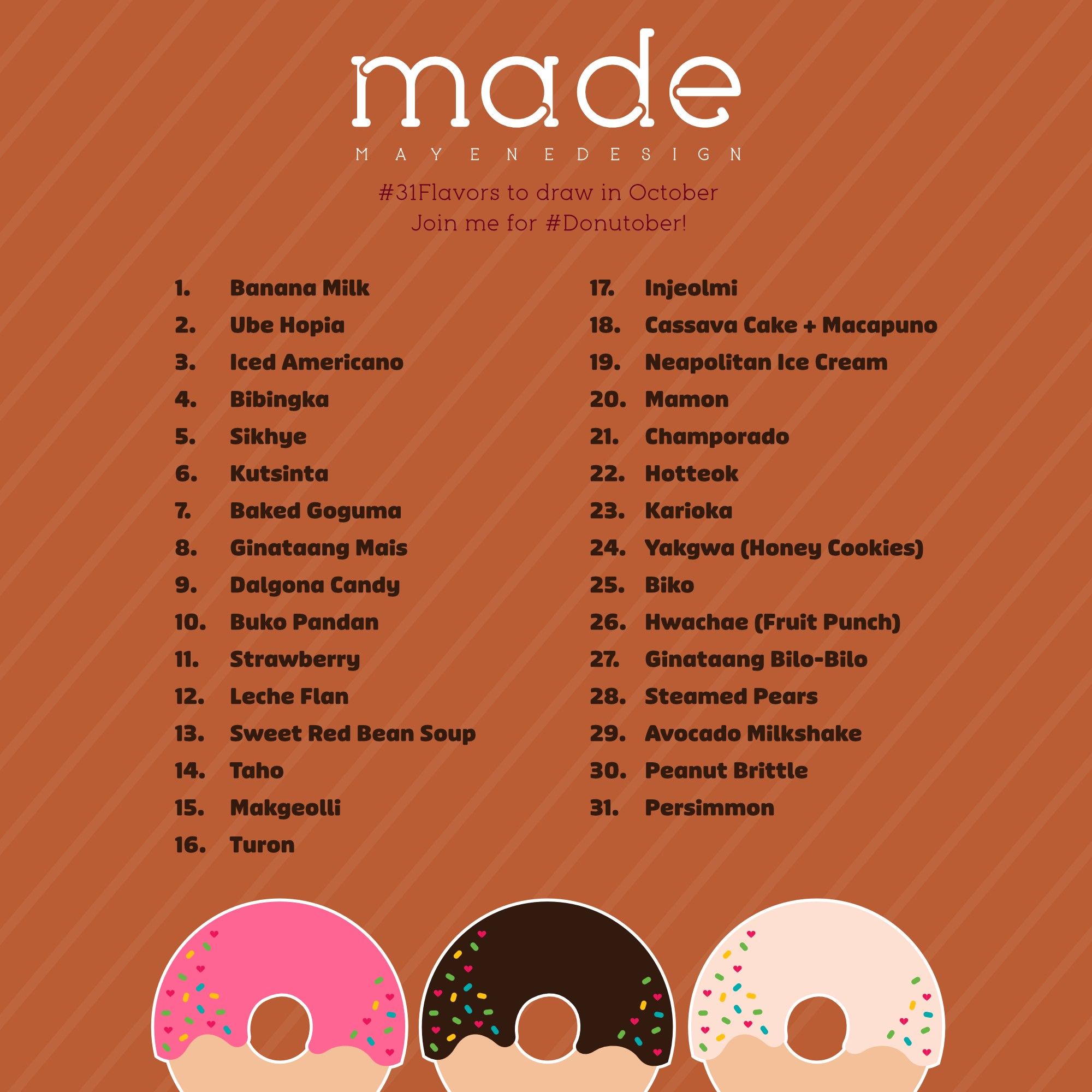 A list of 31 flavors on a light brown, caramel-ish background and three donuts with pink, brown, and cream frosting with rainbow sprinkles.

The 31 flavors listed for each day are: banana milk, ube hopia, iced americano, bibingka, sihkye, kutsinta, baked goguma, ginataang mais, dalgona candy, buko pandan, strawberry, leche flan, sweet red bean soup, taho, makgeolli, turon, injeolmi, cassave cake and macapuno, neapolitan ice cream, mamon, champorado, hotteok, karioka, yakgwa (honey cookies), biko, hwachae (fruit punch), gunataang bilo-bilo, steamed pears, avocado milkshake, peanut brittle, and persimmon.