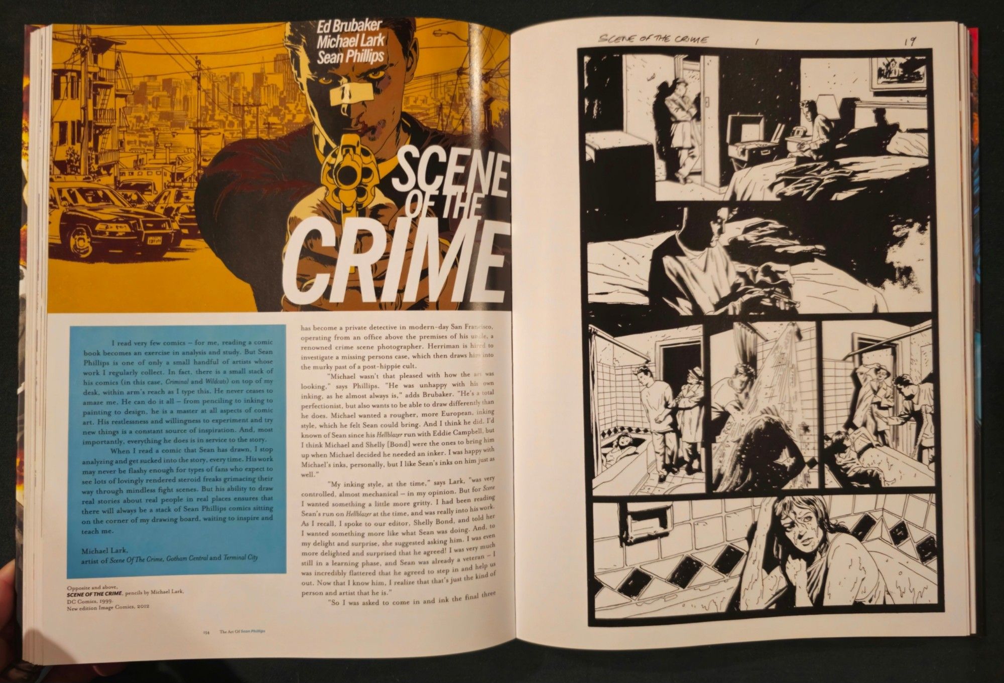 In the top left, the paperback cover for Scene of the Crime, featuring the main character, bandage over his nose, pointing a gun at the viewer.

On the right is a page from the comic.

The accompanying text reads:

I read very few comics for me, reading a comic book becomes an exercise analysis and study. But Sean Phillips one Of only a small handful of artists whose work I regularly collect. In fact, there is a small stack of his comics (in this case, Criminal and Wildcats) on top of my desk, within arm's reach as type this. He never ceases to amaze me He can do it all- from penciling inking to painting to design, he is a master at all aspects of comic art. His restlessness and willingness experiment and try to constant source of inspiration. And, most new things importantly, everything he does is in service to the story. When I read a comic that Sean has drawn, I stop analyzing and get sucked into the story every time His work may never be flashy enough types of fans who expect to for see lots of lovingly rendered steroid freakr grimacing their But his ability to draw way through mindless fight scenes. people in real places ensures that real stories about real there will always be of Sean Phillips comics sitting stack on the corner of my drawing board, waiting to inspire and teach me.

operating from office above the premises of his un le, an renowned crime photographer. Herriman is hired to scene missing persons case, which then draws him into investigate the murky past of a post-hippie cult. "Michael wasn't that pleased with how the art was looking, says Phillips. "He unhappy with his own was inking, as he almost always is," adds Brubaker. "He's a total perfectionist, but also wants to be able to draw differently than European, inking he does. Michael wanted a rougher, more style, which he felt Sean could bring. And 1 think he did. I'd known of Sean since his Helblazer