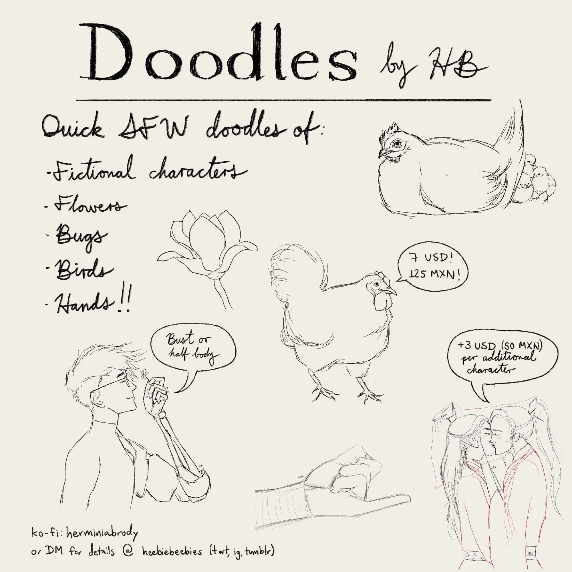 A picture that says: 
“Doodles by HB.
Quick SFW doodles of:
* Fictional characters
* Flowers
* Bugs
* Birds
* Hands!”
There are some drawings of chickens, Vash the Stampede, Xue Yang’s hand, a magnolia and Liushen kissing. 
Some speech bubbles read:
“Bust or half body”, “7 USD! 125 MXN!”, and “+3USD (50 MXN) per additional character”