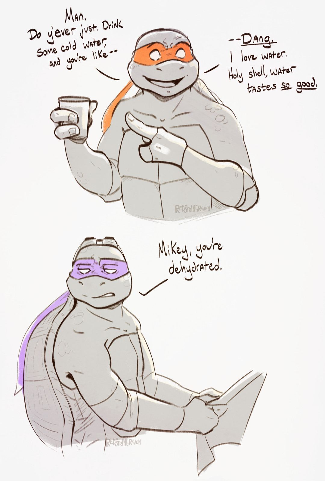 a digital, grayscale sketch of mikey and don from tmnt 2003; the only obvious color is their masks: orange and purple respectively. in the top 'panel', mikey's holding up a cup of water and pointing at it with a wide smile. he says "Man. Do y'ever just. Drink some cold water, and you're like--Dang. I love water. Holy shell, water tastes SO GOOD."

in the second 'panel' below, don is sending mikey a dull, if not tired, stare. he says "Mikey, you're dehydrated."