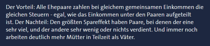 Der Vorteil: Alle Ehepaare zahlen bei gleichem gemeinsamen Einkommen die gleichen Steuern - egal, wie das Einkommen unter den Paaren aufgeteilt ist. Der Nachteil: Den größten Spareffekt haben Paare, bei denen der eine sehr viel, und der andere sehr wenig oder nichts verdient. Und immer noch arbeiten deutlich mehr Mütter in Teilzeit als Väter.