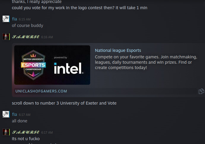 typical steam chat with a scammer trying to get me to login to a fake esports website
them: thanks i really appreciate, could you vote for my work in the logo contest then? it will take 1 min
me: of course buddy
them: (sends a link) scroll down to number 3 University of Exeter and Vote
me: all done
them: its not u fucko