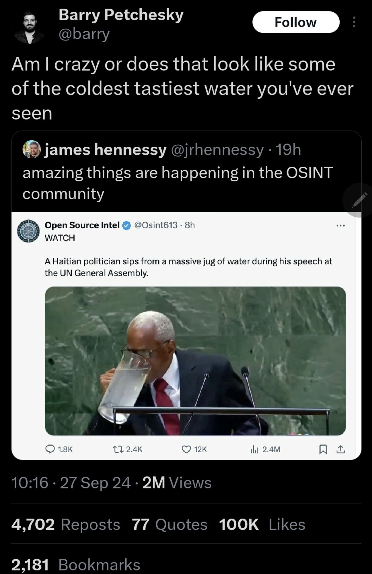 Okay so: James Hennessy screenshot a tweet from Open Source Intel in which "[a] Haitian politician sips from a massive jug of water during his speech at the UN General Assembly." James comments, "amazing things are happening in the OSINT community". Barry Petchesky QTs this and adds, "Am I crazy or does that look like some of the coldest tastiest water you've ever seen". (It does.) At the time of my post, this QT had been bookmarked 2,181 times.