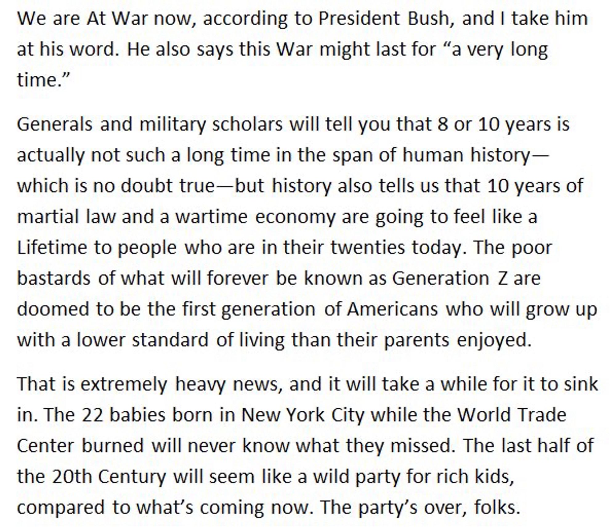 We are At War now, according to President Bush, and I take him at his word. He also says this War might last for "a very long time."

Generals and military scholars will tell you that 8 or 10 years is actually not such a long time in the span of human history— which is no doubt true—but history also tells us that 10 years of martial law and a wartime economy are going to feel like a Lifetime to people who are in their twenties today. The poor bastards of what will forever be known as Generation Z are doomed to be the first generation of Americans who will grow up with a lower standard of living than their parents enjoyed.

That is extremely heavy news, and it will take a while for it to sink in. The 22 babies born in New York City while the World Trade Center burned will never know what they missed. The last half of the 20th Century will seem like a wild party for rich kids, compared to what's coming now. The party's over, folks.