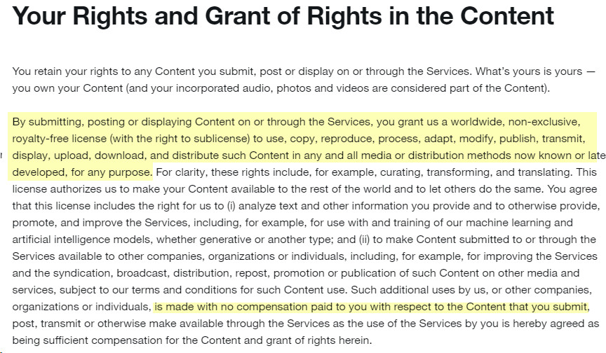 A screenshot of Twitter Terms of Services:

"Your Rights and Grant of Rights in the Content

You retain your rights to any Content you submit, post or display on or through the Services. What’s yours is yours — you own your Content (and your incorporated audio, photos and videos are considered part of the Content).

By submitting, posting or displaying Content on or through the Services, you grant us a worldwide, non-exclusive, royalty-free license (with the right to sublicense) to use, copy, reproduce, process, adapt, modify, publish, transmit, display, upload, download, and distribute such Content in any and all media or distribution methods now known or later developed, for any purpose. For clarity, these rights include, for example, curating, transforming, and translating. This license authorizes us to make your Content available to the rest of the world and to let others do the same. You agree that this license includes the right for us to (i) analyze text and other information you provide and to otherwise provide, promote, and improve the Services, including, for example, for use with and training of our machine learning and artificial intelligence models, whether generative or another type; and (ii) to make Content submitted to or through the Services available to other companies, organizations or individuals, including, for example, for improving the Services and the syndication, broadcast, distribution, repost, promotion or publication of such Content on other media and services, subject to our terms and conditions for such Content use. Such additional uses by us, or other companies, organizations or individuals, is made with no compensation paid to you with respect to the Content that you submit, post, transmit or otherwise make available through the Services as the use of the Services by you is hereby agreed as being sufficient compensation for the Content and grant of rights herein."