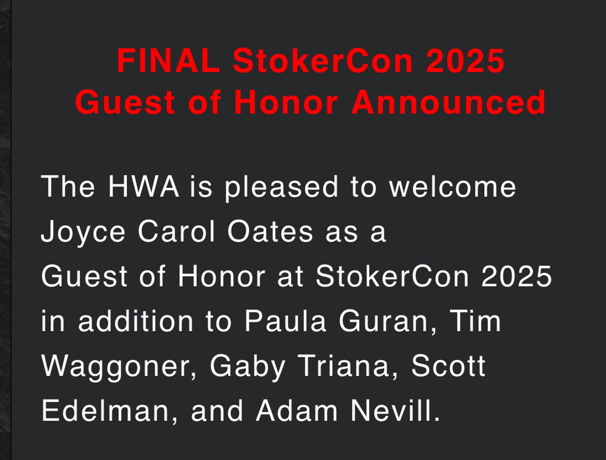 FINAL StokerCon 2025 Guest of Honor Announced

The HWA is pleased to welcome Joyce Carol Oates as a Guest of Honor at StokerCon 2025 in addition to Paula Guran, Tim Waggoner, Gaby Triana, Scott Edelman, and Adam Nevill.