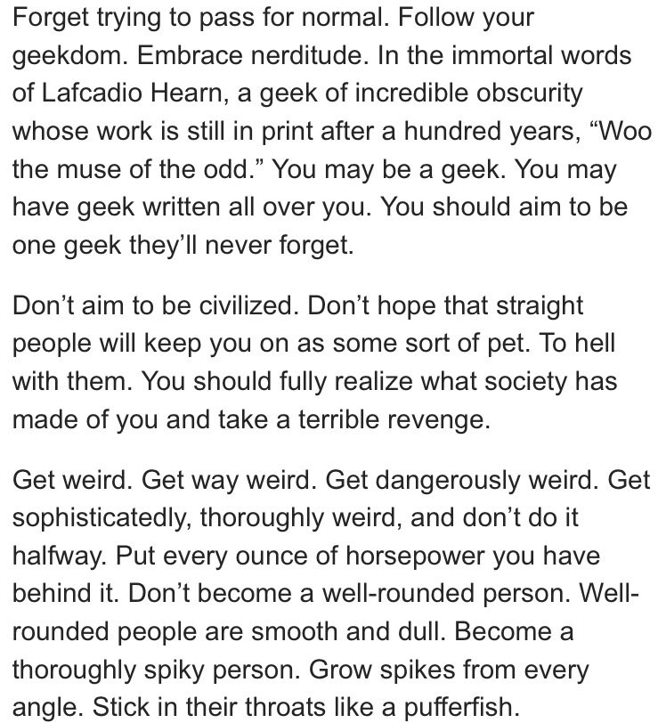 Forget trying to pass for normal. Follow your geekdom. Embrace nerditude. In the immortal words of Lafcadio Hearn, a geek of incredible obscurity whose work is still in print after a hundred years, “Woo the muse of the odd.” You may be a geek. You may have geek written all over you. You should aim to be one geek they’ll never forget.

Don’t aim to be civilized. Don’t hope that straight people will keep you on as some sort of pet. To hell with them. You should fully realize what society has made of you and take a terrible revenge.

Get weird. Get way weird. Get dangerously weird. Get sophisticatedly, thoroughly weird, and don’t do it halfway. Put every ounce of horsepower you have behind it. Don’t become a well-rounded person. Well-rounded people are smooth and dull. Become a thoroughly spiky person. Grow spikes from every angle. Stick in their throats like a pufferfish.