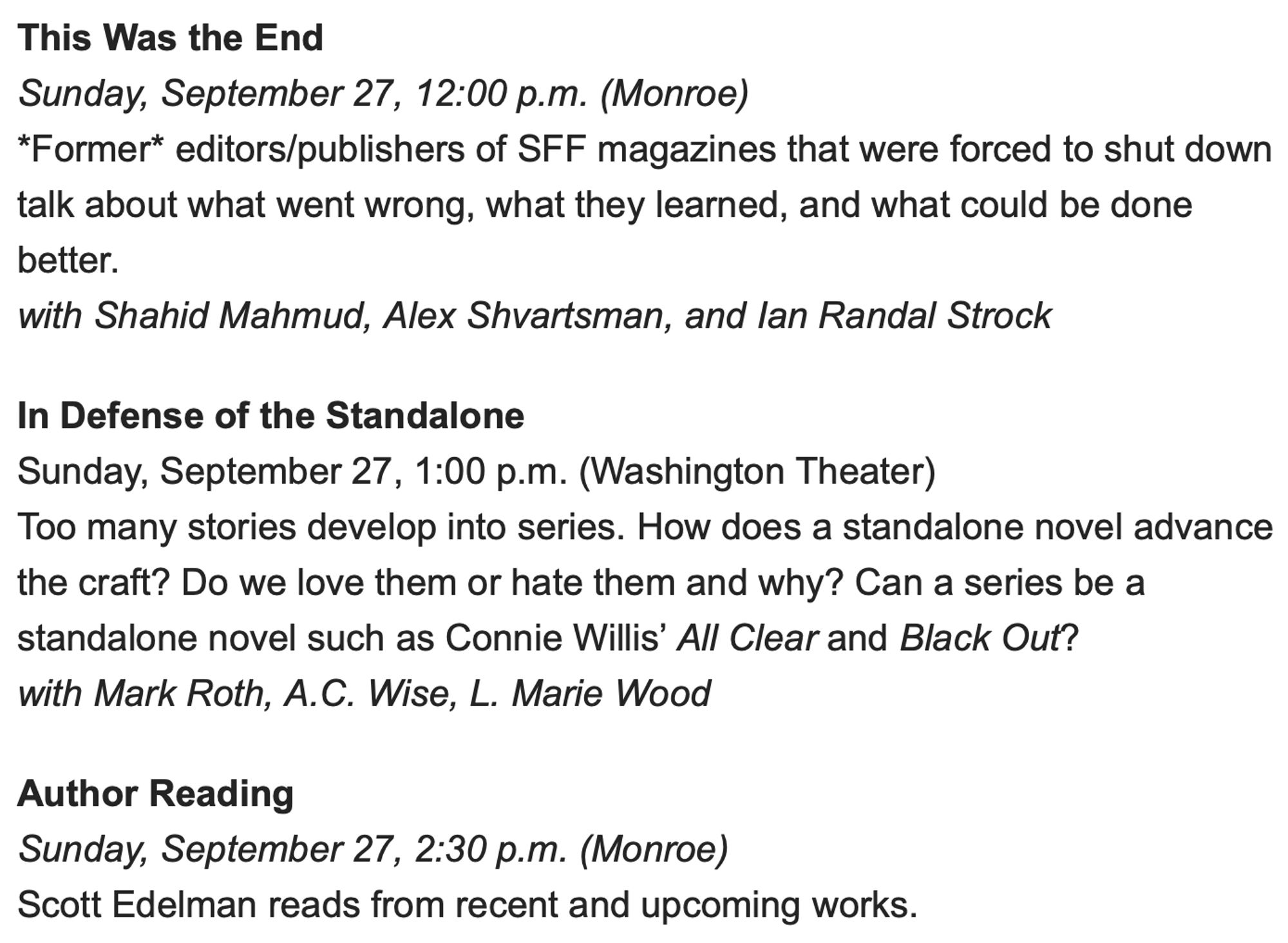 This Was the End
Sunday, September 27, 12:00 p.m. (Monroe)
*Former* editors/publishers of SFF magazines that were forced to shut down talk about what went wrong, what they learned, and what could be done better.
with Shahid Mahmud, Alex Shvartsman, and Ian Randal Strock

In Defense of the Standalone 
Sunday, September 27, 1:00 p.m. (Washington Theater)
Too many stories develop into series. How does a standalone novel advance the craft? Do we love them or hate them and why? Can a series be a standalone novel such as Connie Willis’ All Clear and Black Out?
with Mark Roth, A.C. Wise, L. Marie Wood

Author Reading
Sunday, September 27, 2:30 p.m. (Monroe)
Scott Edelman reads from recent and upcoming works.