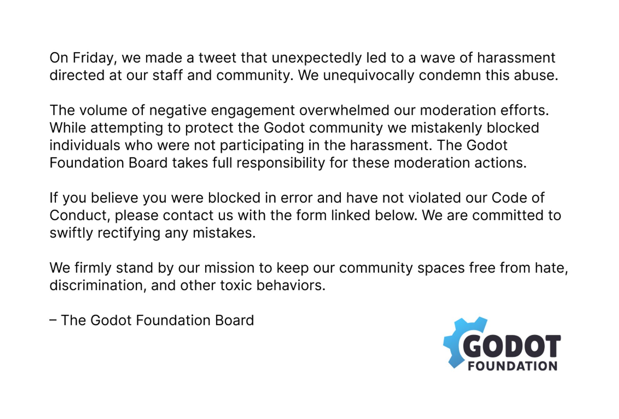 "On Friday, we made a tweet that unexpectedly led to a wave of harassment directed at our staff and community. We unequivocally condemn this abuse.

The volume of negative engagement overwhelmed our moderation efforts. While attempting to protect the Godot community we mistakenly blocked individuals who were not participating in the harassment. The Godot Foundation board takes full responsibility for these moderation actions.

If you believe you were blocked in error and have not violated our Code of Conduct, please contact us with the form linked below. We are committed to swiftly rectifying any mistakes.

We firlmy stand by our mission to keep our community spaces free from hate, discrimination, and other toxic behaviors.

- The Godot Foundation Board"