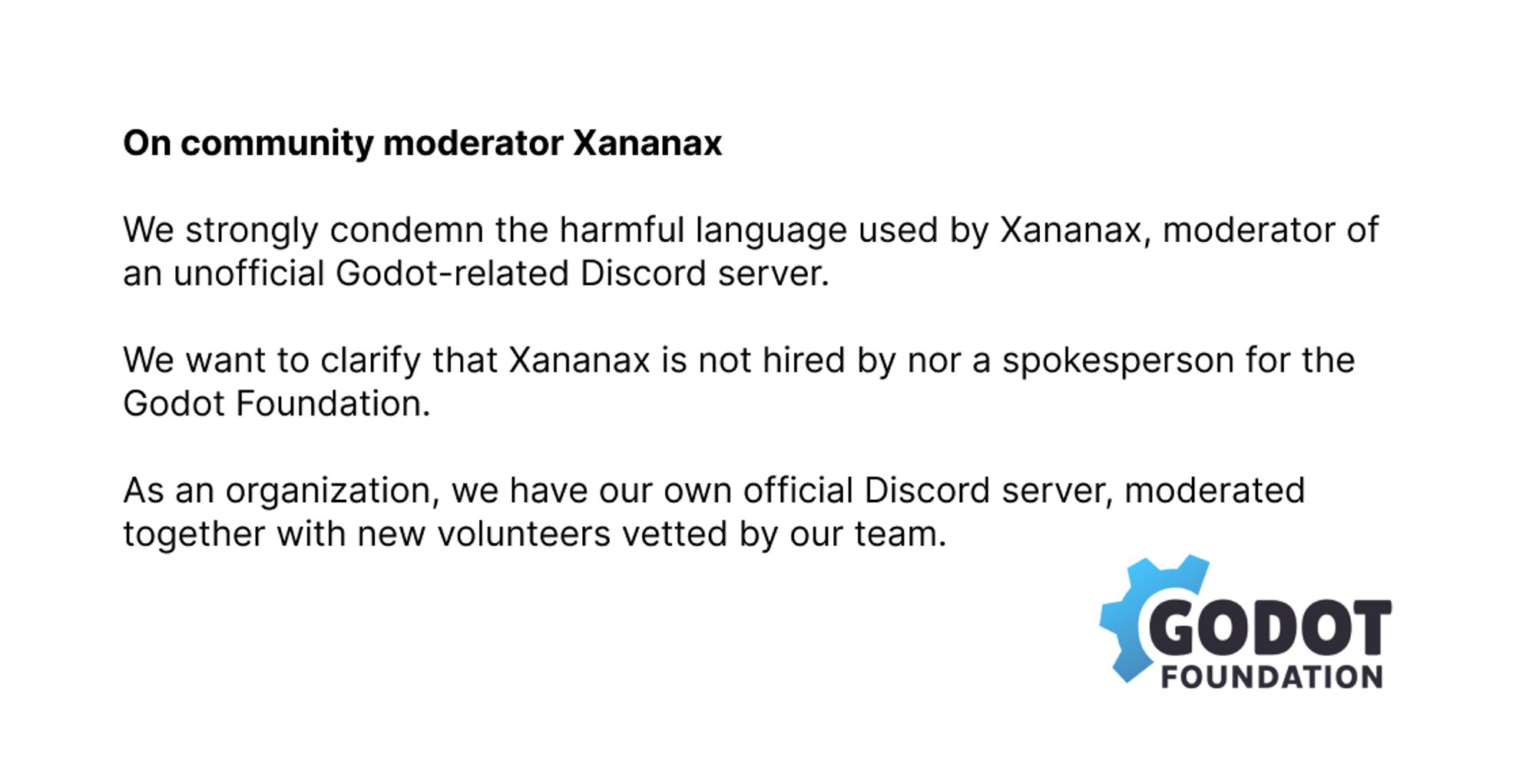 "On community moderator Xananax

We strongly condemn the harmful language used by Xananax, moderator of the unofficial Godot-related Discord server.

We want to clarify that Xananax is not hired by nor a spokesperson for the Godot Foundation.

As an organization, we have our own official Discord server, moderator together with new volunteers vetted by our team."