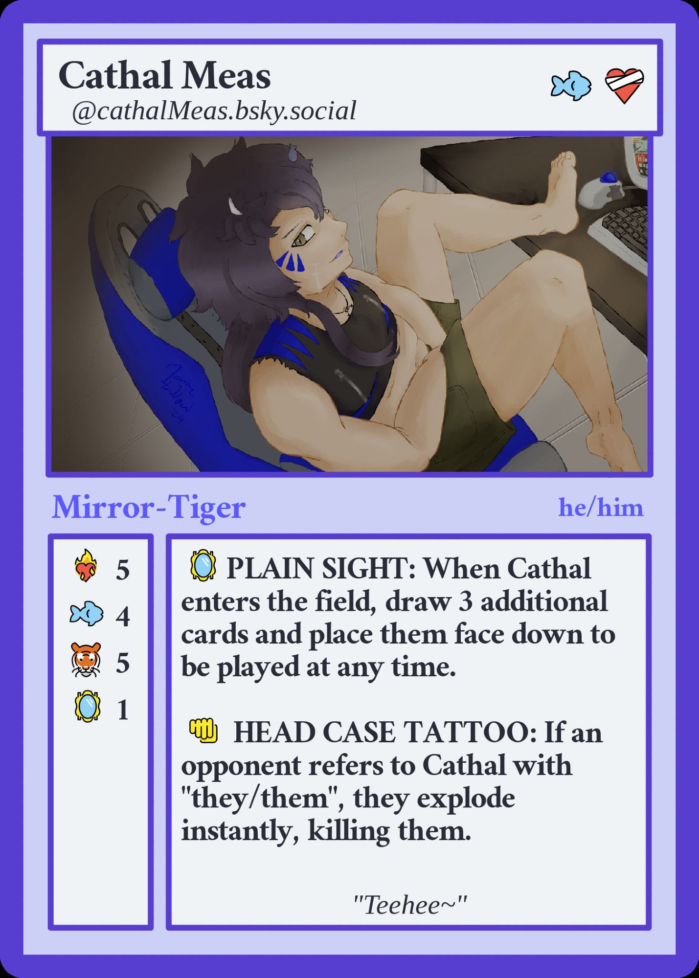 FediCard. Cathal Meas @CathalMeas.bsky.social. Costs a fish and a bandaged heart.
Picture of Cathal Meas.
Mirror-Tiger. He/Him.
Stats:
Burning heart 5
Fish 4
Tiger 5
Mirror 1.
🪞PLAIN SIGHT: When Cathal enters the field, draw 3 additional cards and place them face down to be played at any time.

👊 HEAD CASE TATTOO: If an opponent refers to Cathal with "they/them", they explode instantly, killing them.

quote: Teehee