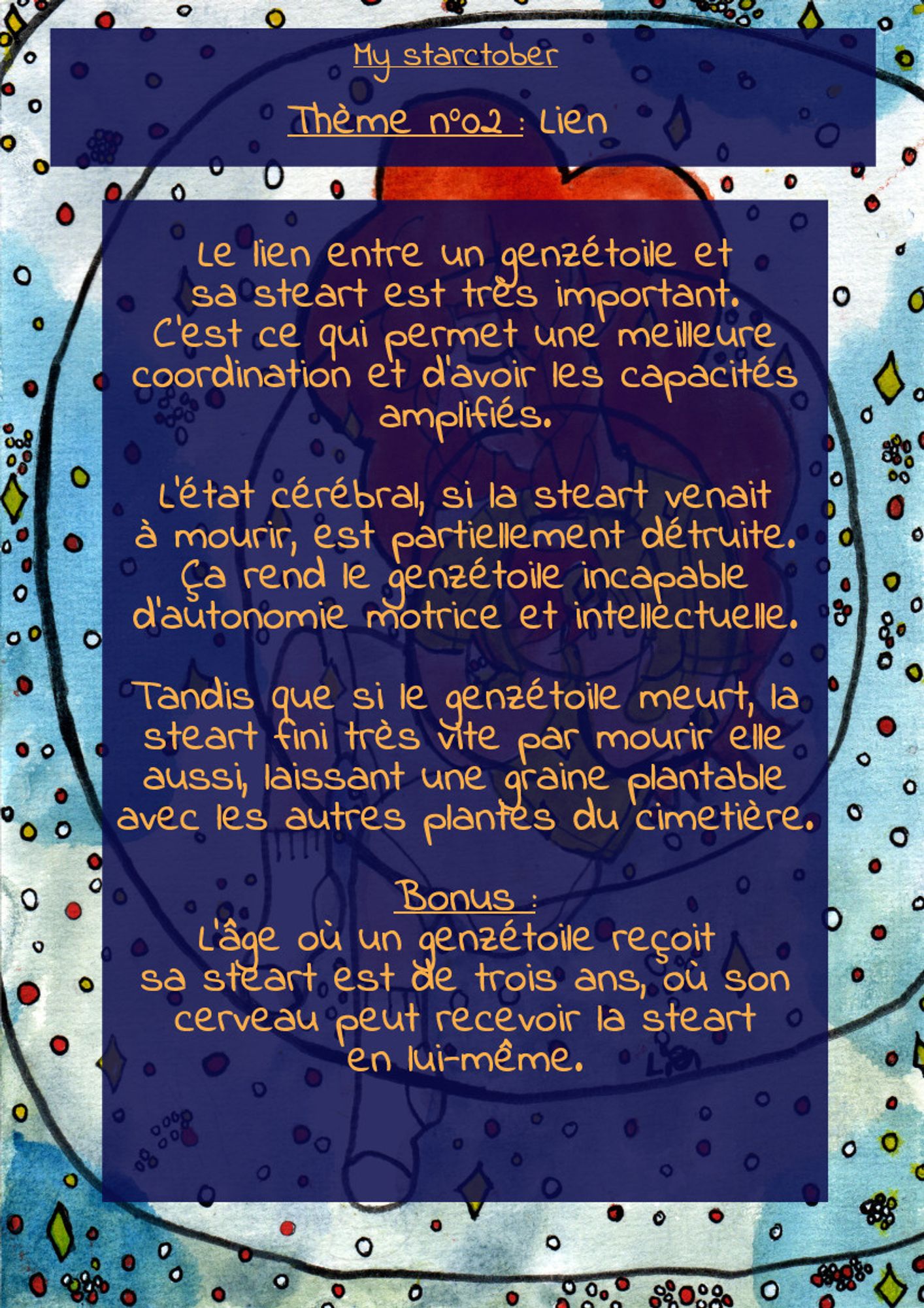 La même image, mais avec du texte, il est écrit :

"My Starctober

Thème n°02 : Lien

Le lien entre un genzétoile et
sa steart est très important.
C'est ce qui permet une meilleure
coordination et d'avoir les capacités
amplifiés.

L'état cérébral, si la steart venait
à mourir, est partiellement détruite.
Ça rend le genzétoile incapable
d'autonomie motrice et intellectuelle.

Tandis que si le genzétoile meurt, la
steart fini très vite par mourir elle
aussi, laissant une graine plantable
avec les autres plantes du cimetière.

Bonus :
L'âge où un genzétoile reçoit 
sa steart est de trois ans, où son
cerveau peut recevoir la steart
en lui-même."