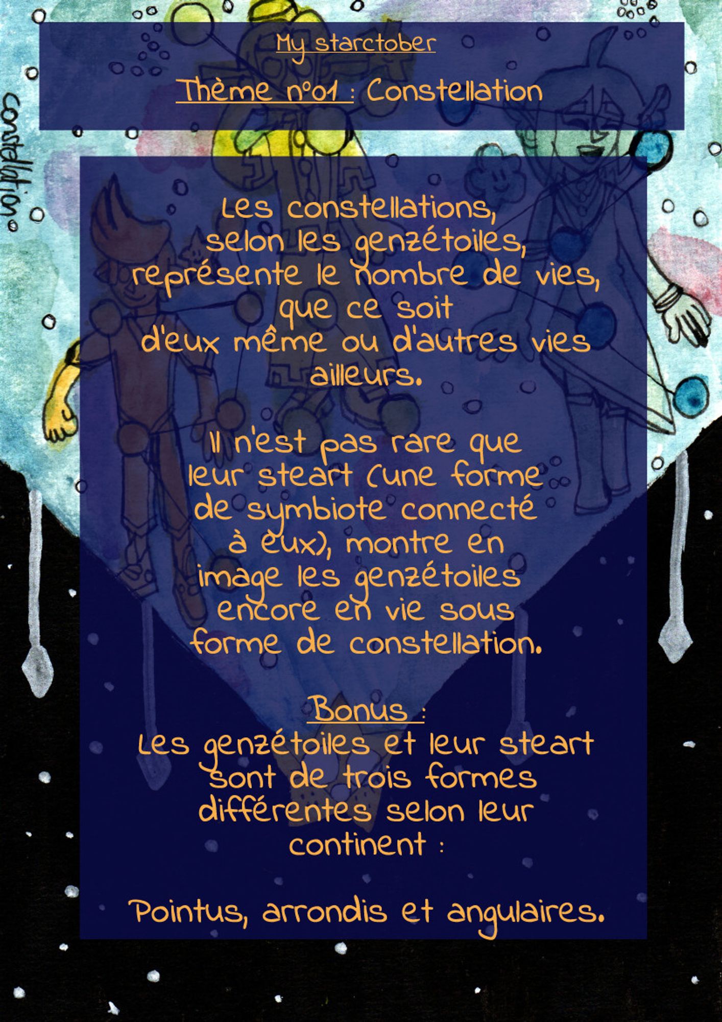 La même image, mais avec du texte. Il est écrit :

"My Starctober
Thème n°01 : Constellation

Les constellations, selon les genzétoiles, représente le nombre de vies, que ce soit d'eux même ou d'autres vies ailleurs.

Il n'est pas rare que leur steart (une forme de symbiote connecté
à eux), montre en image les genzétoiles encore en vie sous forme de constellation.

Bonus :
Les genzétoiles et leur steart sont de trois formes différentes selon leur continent :

Pointus, arrondis et angulaire"