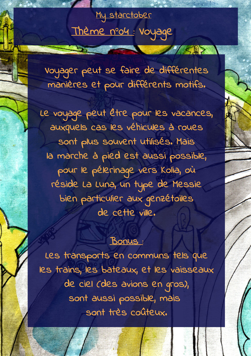 La même image, avec du texte. Il est écrit :
"My Starctober

Thème n°04 : Voyage

Voyager peut se faire de différentes
manières et pour différents motifs.

Le voyage peut être pour les vacances,
auxquels cas les véhicules à roues
sont plus souvent utilisés. Mais
la marche à pied est aussi possible,
pour le pélerinage vers Kolia, où
réside La Luna, un type de Messie
bien particulier aux genzétoiles
de cette ville.

Bonus :
Les transports en communs tels que
les trains, les bateaux, et les vaisseaux
de ciel (des avions en gros),
sont aussi possible, mais 
sont très coûteux."