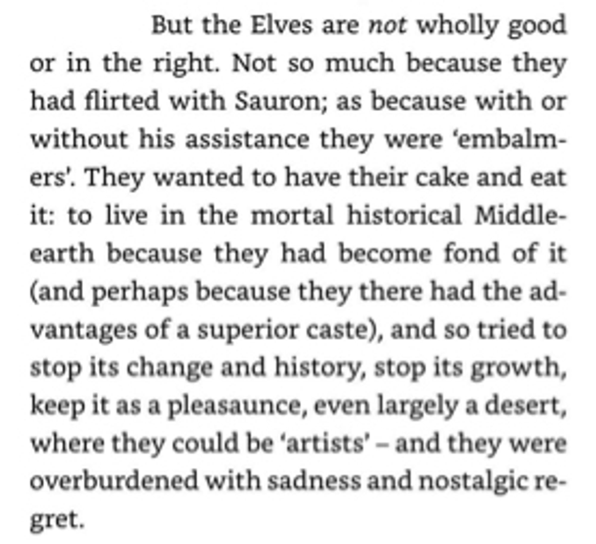 Screenshot of a JRRT letter: “But the Elves are not wholly good or in the right. Not so much because they had flirted with Sauron; as because with or without his assistance they were 'embalm-ers'. They wanted to have their cake and eat it: to live in the mortal historical Middle-earth because they had become fond of it (and perhaps because they there had the advantages of a superior caste), and so tried to stop its change and history, stop its growth, keep it as a pleasaunce, even largely a desert, where they could be 'artists' - and they were overburdened with sadness and nostalgic re-gret.”