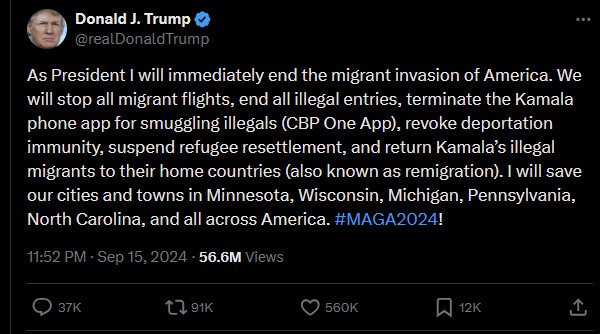 Donald J Trump on Twitter 15 September 2024 56.6 million views: 
"As President I will immediately end the migrant invasion of America. We will stop all migrant flights, end all illegal entries, terminate the Kamala phone app for smuggling illegals (CBP One App), revoke deportation immunity, suspend refugee resettlement, and return Kamala's illegal migrants to their home countries (also known as remigration). I will save our cities and towns in Minnesota, Wisconsin, Pennsylvania, North Carolina, and all across America. #MAGA2024!"

37K comments (don't bother trying to read them, blue-check blowjobs for miles), 91K retweets, 560K likes, 12K bookmarks.