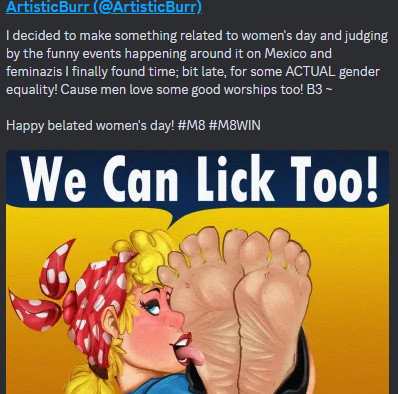 Text Reads: (ARTISTICBURR)

I decided to make something related to women's day, and judging by the funny events happening around it on Mexico and Feminazis (Yeah he really said that) I finally found time; bit late, for some ACTUAL gender equality! Cause men love some good worships too! B3.

Happy belated women's day! #M8 #M8WIN