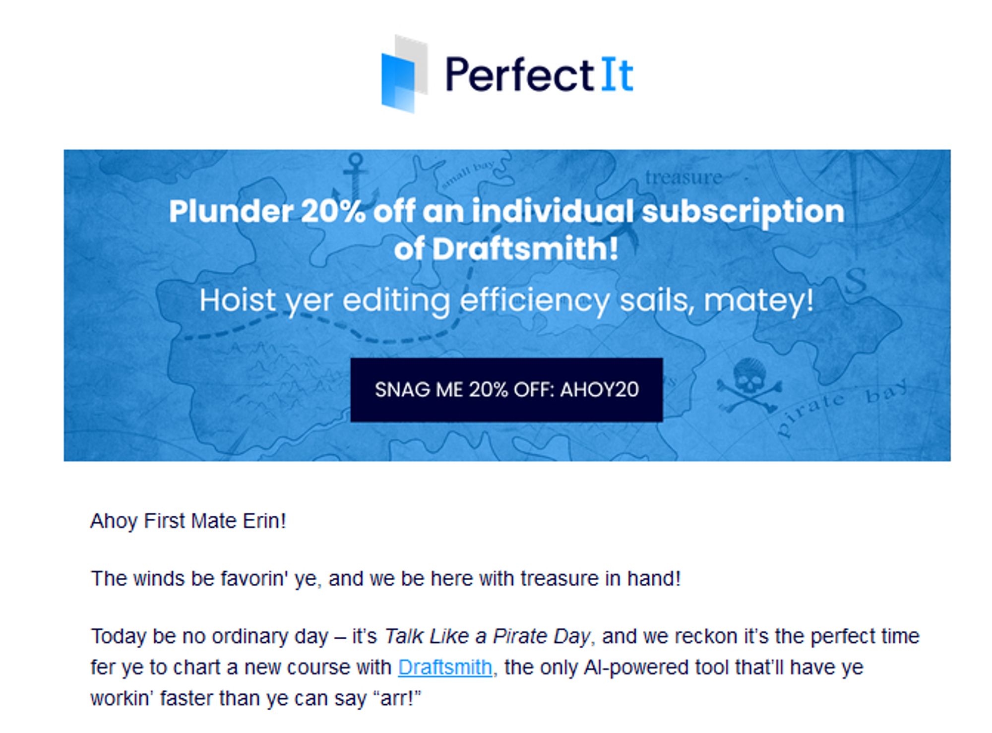 PerfectIt
Plunder 20% off an individual subscription of Draftsmith!
Hoist yer editing efficiency sails, matey!
Snag me 20% off: AHOY20

Ahoy First Mate Erin!
The winds be favorin' ye, and we be here with treasure in hand!
Today be no ordinary day – it’s Talk Like a Pirate Day, and we reckon it’s the perfect time fer ye to chart a new course with Draftsmith, the only AI-powered tool that’ll have ye workin’ faster than ye can say “arr!”