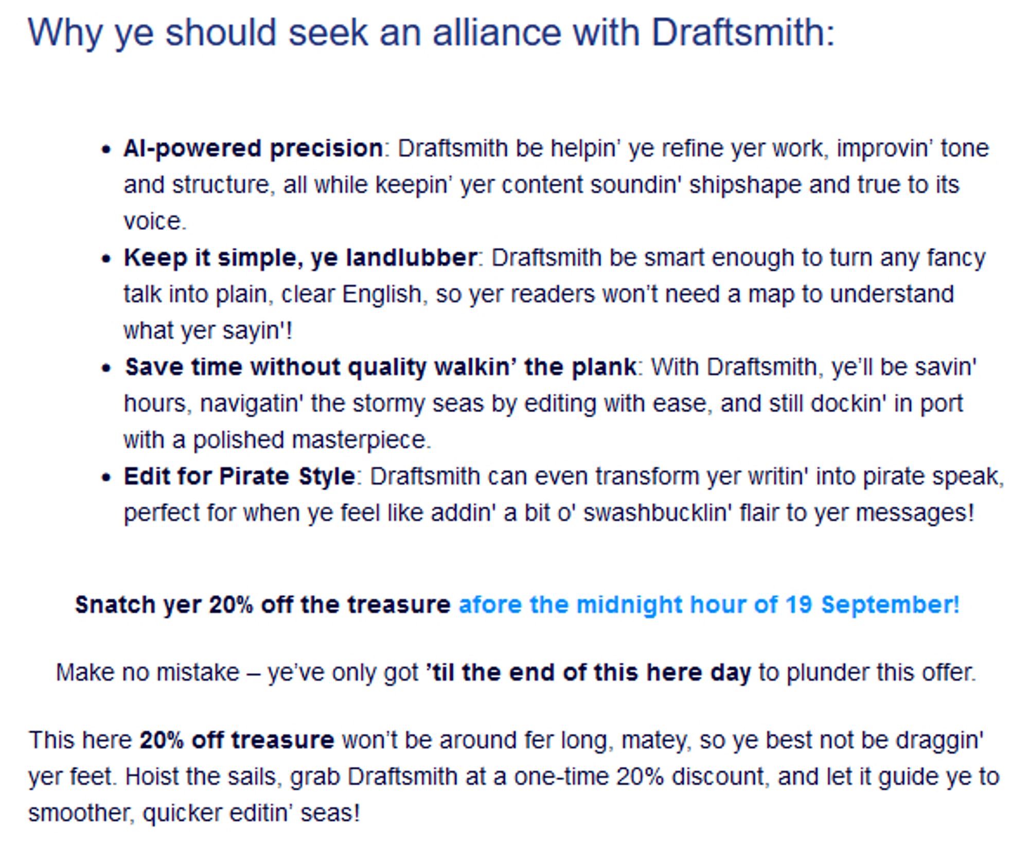 Why ye should seek an alliance with Draftsmith:

    AI-powered precision: Draftsmith be helpin’ ye refine yer work, improvin’ tone and structure, all while keepin’ yer content soundin' shipshape and true to its voice.
    Keep it simple, ye landlubber: Draftsmith be smart enough to turn any fancy talk into plain, clear English, so yer readers won’t need a map to understand what yer sayin'!
    Save time without quality walkin’ the plank: With Draftsmith, ye’ll be savin' hours, navigatin' the stormy seas by editing with ease, and still dockin' in port with a polished masterpiece.
    Edit for Pirate Style: Draftsmith can even transform yer writin' into pirate speak, perfect for when ye feel like addin' a bit o' swashbucklin' flair to yer messages!

Snatch yer 20% off the treasure afore the midnight hour of 19 September!
Make no mistake – ye’ve only got ’til the end of this here day to plunder this offer.