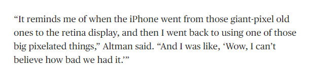 “It reminds me of when the iPhone went from those giant-pixel old ones to the retina display, and then I went back to using one of those big pixelated things,” Altman said. “And I was like, ‘Wow, I can’t believe how bad we had it.’”