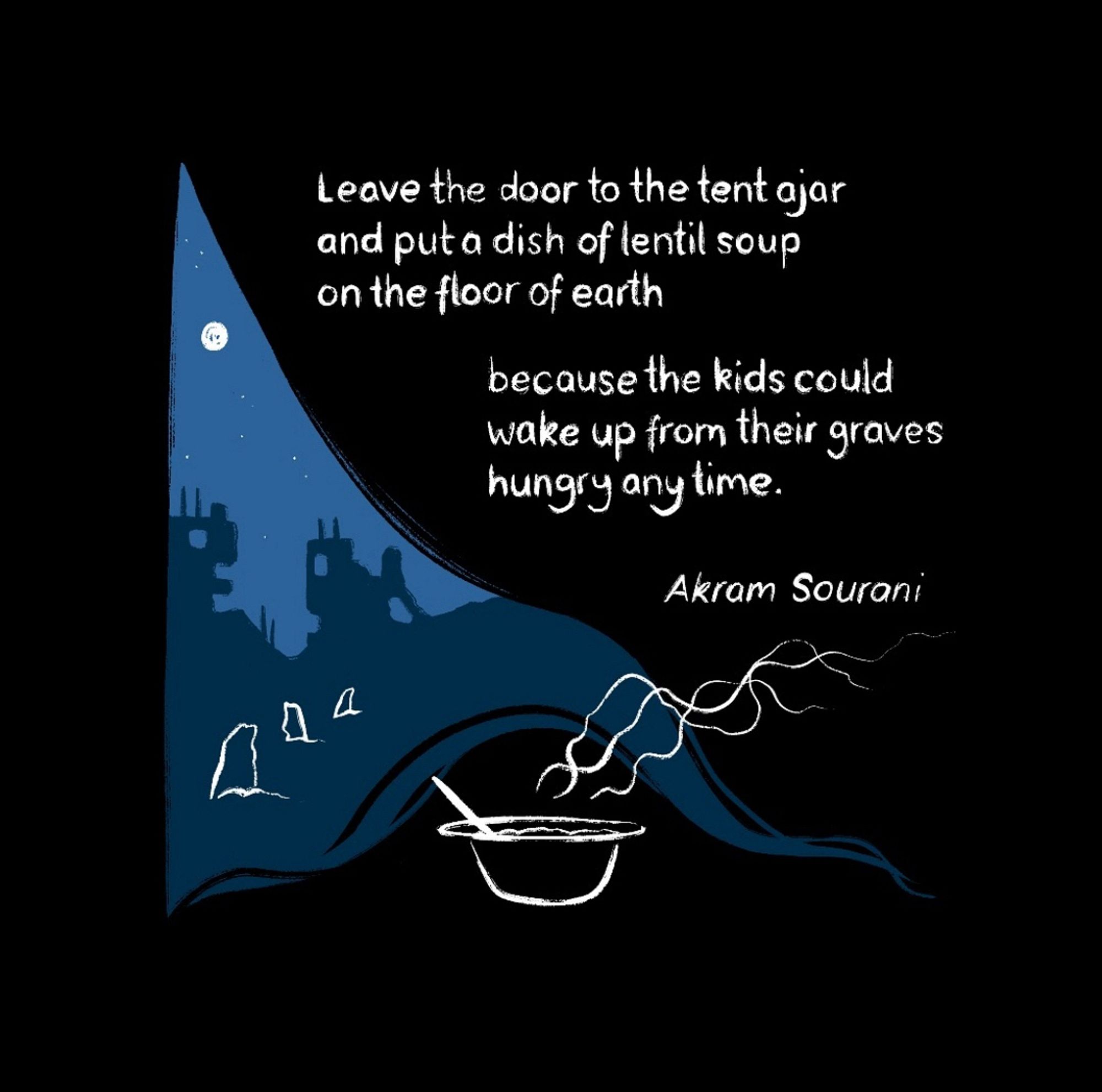 A black background is drawn back like a tent flap to show the bombed city of Gaza as a blue nighttime silhouette. In the middle distance there are white outlines of gravestones. In the foreground, a steaming bowl of food by the opening of the tent. The quote by Akram Sourani reads: 

Leave the door to the tent ajar and put a dish of lentil soup on the floor of earth because the kids could wake up from their graves hungry any time.