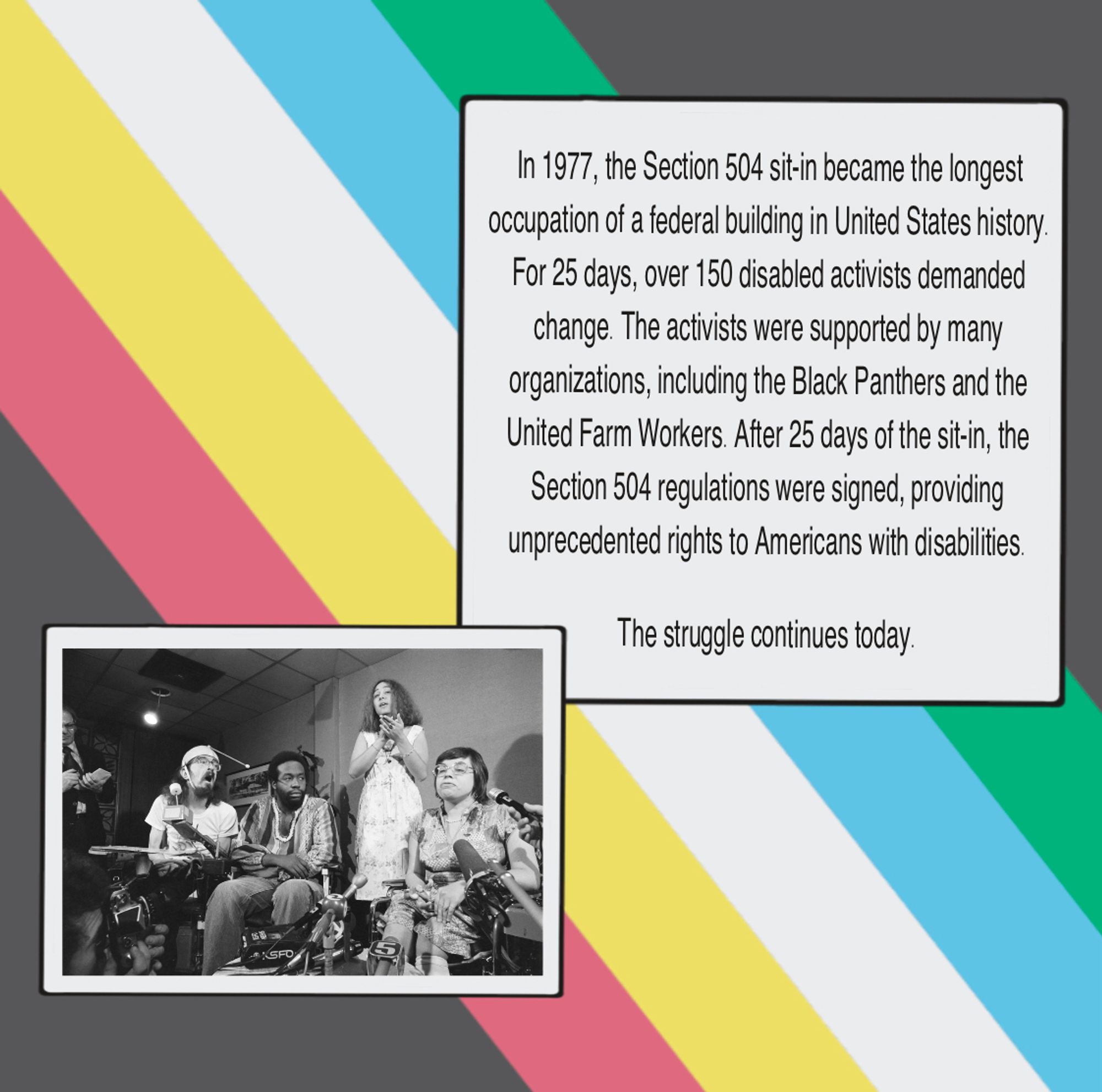 Background of the slide is the Disability Pride Flag. In the foreground, a text box reads, “In 1977, the Section 504 sit-in became the longest occupation of a federal building in United States history.
For 25 days, over 150 disabled activists demanded change. The activists were supported by many organizations, including the Black Panthers and the United Farm Workers. After 25 days of the sit-in, the Section 504 regulations were signed, providing unprecedented rights to Americans with disabilities. The struggle continues today.” 

There is also a photo from the 504 sit-in. From left: Hale Zukas, Ron Washington, and Judy Heumann respond to a question at a press conference held at the San Francisco airport before protesters leave for Washington. Lynette Taylor provides American Sign Language interpretation.