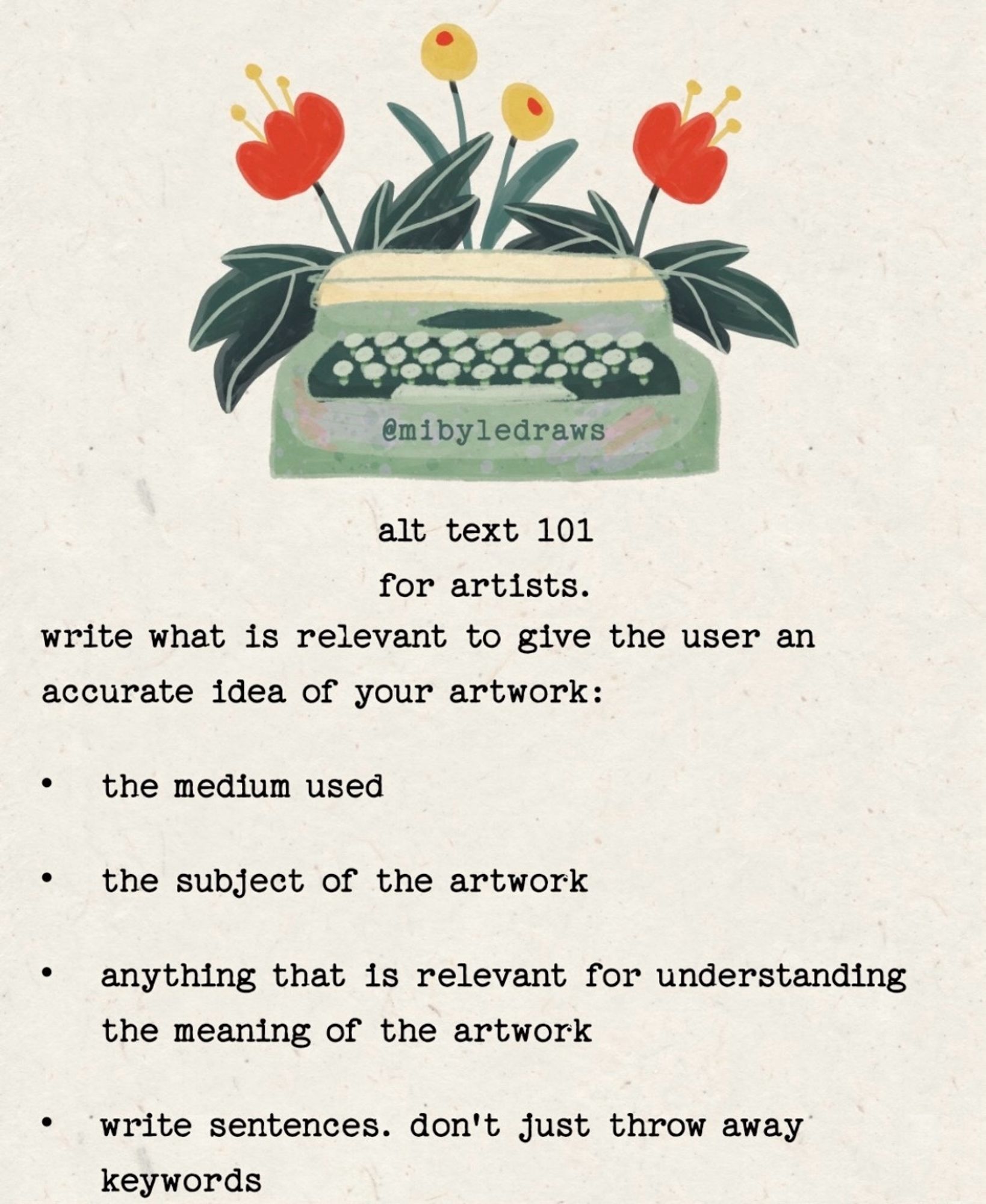 Infographic entitled, “alt text 101 for artists” by @mibyledraws and Art featuring a typewriter sprouting flowers. 

write what is relevant to give the user an accurate idea of your artwork:
• the medium used
• the subject of the artwork
• anything that is relevant for understanding the meaning of the artwork
• write sentences. don't just throw away keywords