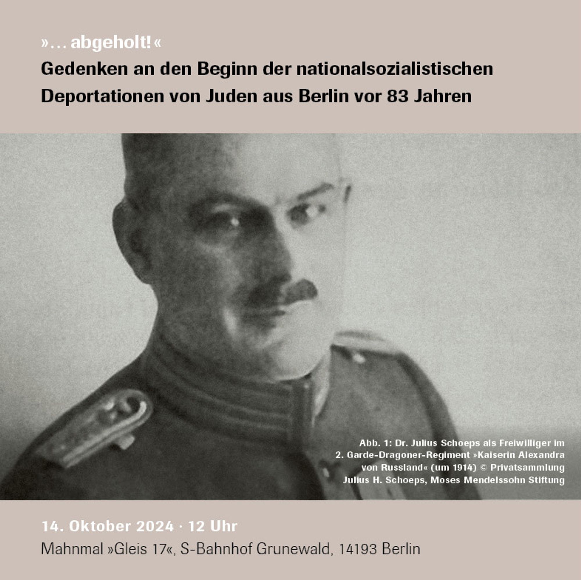 Schwarz-Weiß-Foto von Dr. Julius Schoeps, in Militäruniform, um 1914. Darüber der Titel der Gedenkveranstaltung: Abgeholt. Gedenken an den Beginn der nationalsozialistischen Deportationen von Juden aus Berlin vor 83 Jahren. 14. Oktober 2024, 12 Uhr. Mahnmal Gleis 17. S-Bahnhof Grunewald. 14193 Berlin.