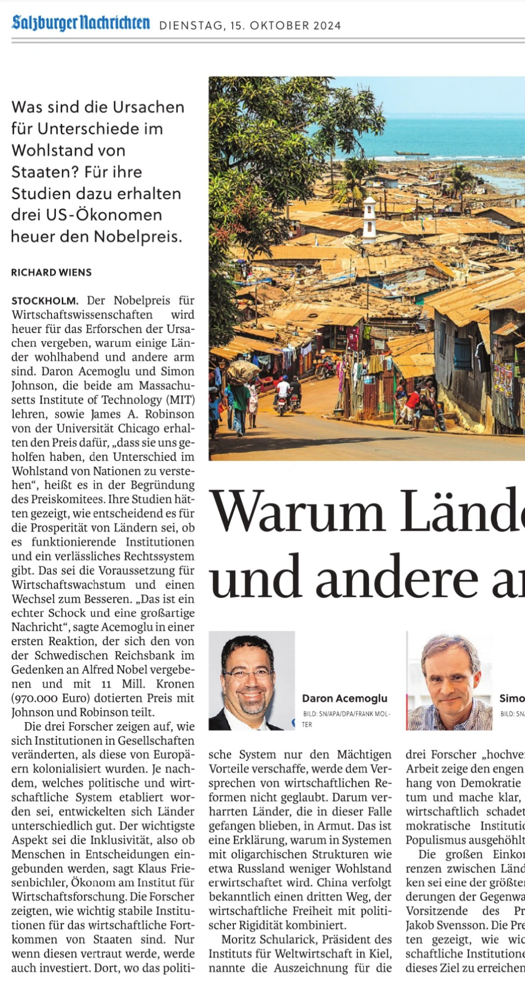 Salzburger Nachrichten, 2024-10-14, S 11 (Teil 1):

Warum Länder reich und andere arm sind

Was sind die Ursachen für Unterschiede im Wohlstand von Staaten? Für ihre Studien dazu erhalten drei US-Ökonomen heuer den Nobelpreis.

Richard Wiens

Stockholm. Der Nobelpreis für Wirtschaftswissenschaften wird heuer für das Erforschen der Ursachen vergeben, warum einige Länder wohlhabend und andere arm sind. Daron Acemoglu und Simon Johnson, die beide am Massachusetts Institute of Technology (MIT) lehren, sowie James A. Robinson von der Universität Chicago erhalten den Preis dafür, „dass sie uns geholfen haben, den Unterschied im Wohlstand von Nationen zu verstehen“, heißt es in der Begründung des Preiskomitees. Ihre Studien hätten gezeigt, wie entscheidend es für die Prosperität von Ländern sei, ob es funktionierende Institutionen und ein verlässliches Rechtssystem gibt. Das sei die Voraussetzung für ...