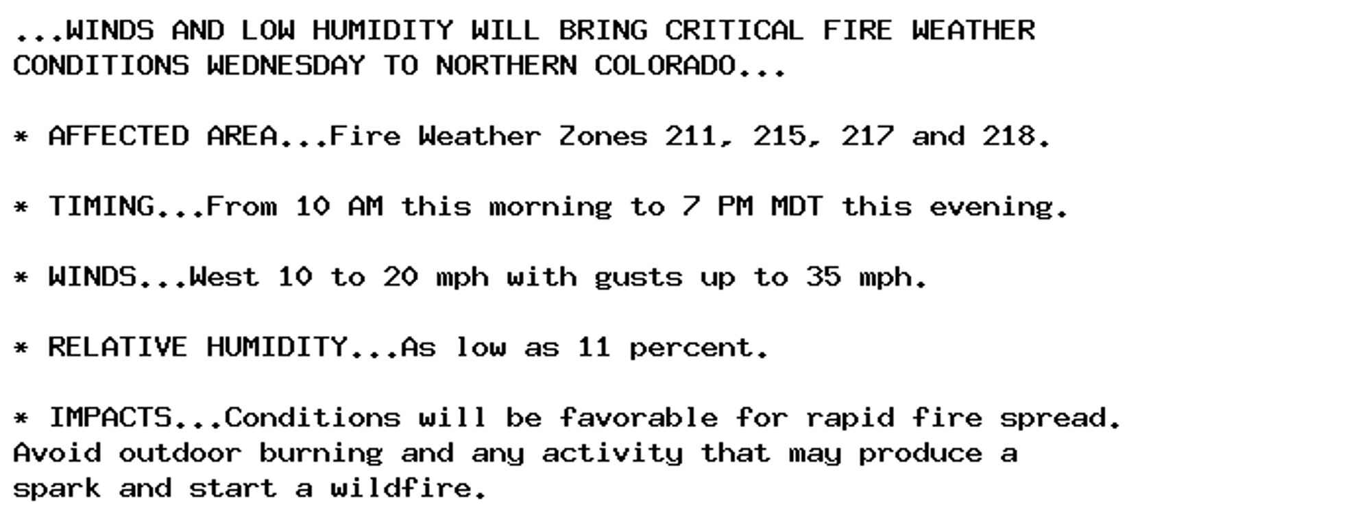 ...WINDS AND LOW HUMIDITY WILL BRING CRITICAL FIRE WEATHER
CONDITIONS WEDNESDAY TO NORTHERN COLORADO...

* AFFECTED AREA...Fire Weather Zones 211, 215, 217 and 218.

* TIMING...From 10 AM this morning to 7 PM MDT this evening.

* WINDS...West 10 to 20 mph with gusts up to 35 mph.

* RELATIVE HUMIDITY...As low as 11 percent.

* IMPACTS...Conditions will be favorable for rapid fire spread.
Avoid outdoor burning and any activity that may produce a
spark and start a wildfire.