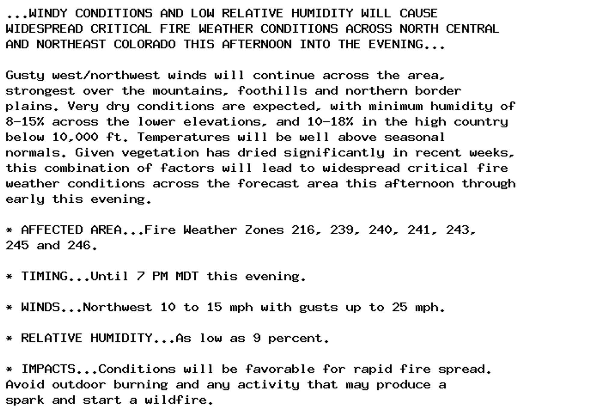 ...WINDY CONDITIONS AND LOW RELATIVE HUMIDITY WILL CAUSE
WIDESPREAD CRITICAL FIRE WEATHER CONDITIONS ACROSS NORTH CENTRAL
AND NORTHEAST COLORADO THIS AFTERNOON INTO THE EVENING...

Gusty west/northwest winds will continue across the area,
strongest over the mountains, foothills and northern border
plains. Very dry conditions are expected, with minimum humidity of
8-15% across the lower elevations, and 10-18% in the high country
below 10,000 ft. Temperatures will be well above seasonal
normals. Given vegetation has dried significantly in recent weeks,
this combination of factors will lead to widespread critical fire
weather conditions across the forecast area this afternoon through
early this evening.

* AFFECTED AREA...Fire Weather Zones 216, 239, 240, 241, 243,
245 and 246.

* TIMING...Until 7 PM MDT this evening.

* WINDS...Northwest 10 to 15 mph with gusts up to 25 mph.

* RELATIVE HUMIDITY...As low as 9 percent.

* IMPACTS...Conditions will be favorable for rapid fire spread.
Avoid outdoor burning and any activity that may produce a
spark and start a wildfire.