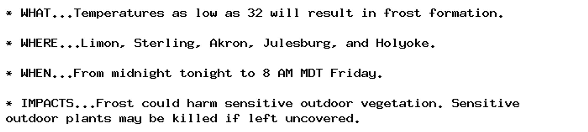 * WHAT...Temperatures as low as 32 will result in frost formation.

* WHERE...Limon, Sterling, Akron, Julesburg, and Holyoke.

* WHEN...From midnight tonight to 8 AM MDT Friday.

* IMPACTS...Frost could harm sensitive outdoor vegetation. Sensitive
outdoor plants may be killed if left uncovered.