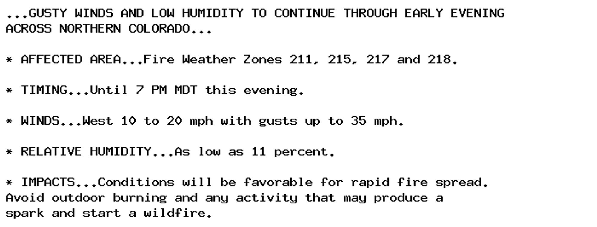 ...GUSTY WINDS AND LOW HUMIDITY TO CONTINUE THROUGH EARLY EVENING
ACROSS NORTHERN COLORADO...

* AFFECTED AREA...Fire Weather Zones 211, 215, 217 and 218.

* TIMING...Until 7 PM MDT this evening.

* WINDS...West 10 to 20 mph with gusts up to 35 mph.

* RELATIVE HUMIDITY...As low as 11 percent.

* IMPACTS...Conditions will be favorable for rapid fire spread.
Avoid outdoor burning and any activity that may produce a
spark and start a wildfire.