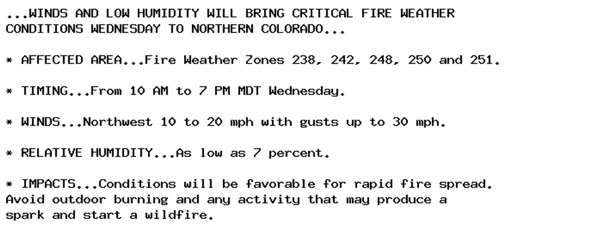 ...WINDS AND LOW HUMIDITY WILL BRING CRITICAL FIRE WEATHER
CONDITIONS WEDNESDAY TO NORTHERN COLORADO...

* AFFECTED AREA...Fire Weather Zones 238, 242, 248, 250 and 251.

* TIMING...From 10 AM to 7 PM MDT Wednesday.

* WINDS...Northwest 10 to 20 mph with gusts up to 30 mph.

* RELATIVE HUMIDITY...As low as 7 percent.

* IMPACTS...Conditions will be favorable for rapid fire spread.
Avoid outdoor burning and any activity that may produce a
spark and start a wildfire.