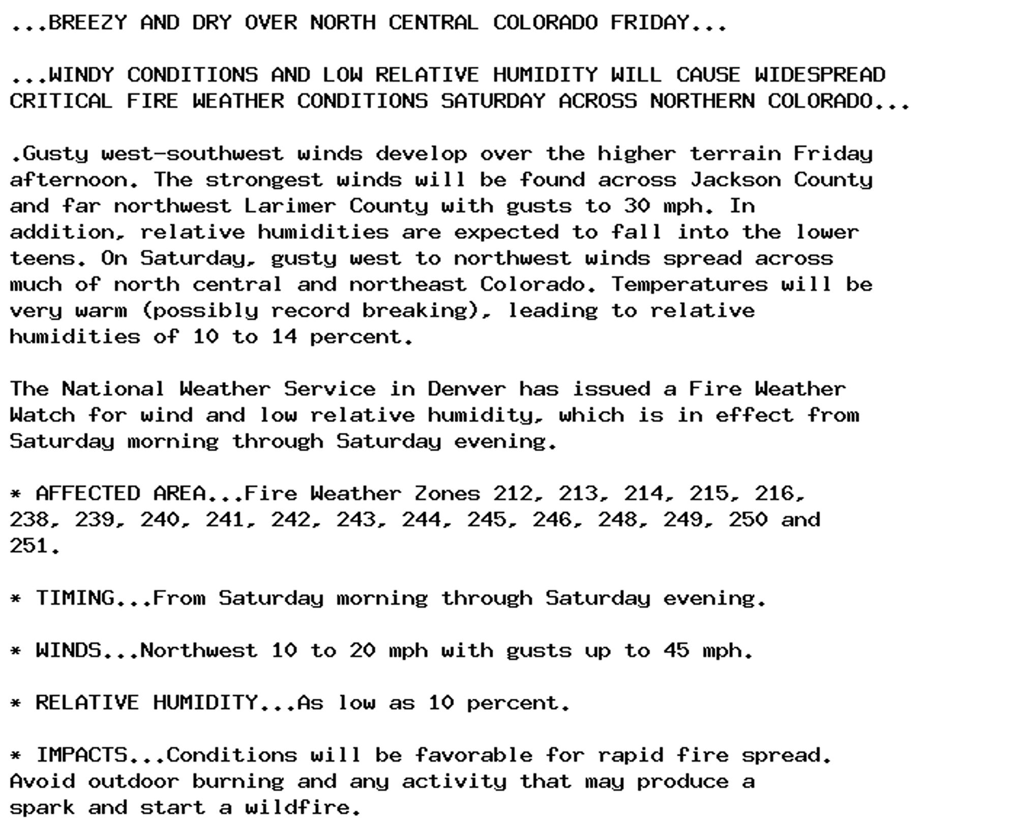 ...BREEZY AND DRY OVER NORTH CENTRAL COLORADO FRIDAY...

...WINDY CONDITIONS AND LOW RELATIVE HUMIDITY WILL CAUSE WIDESPREAD
CRITICAL FIRE WEATHER CONDITIONS SATURDAY ACROSS NORTHERN COLORADO...

.Gusty west-southwest winds develop over the higher terrain Friday
afternoon. The strongest winds will be found across Jackson County
and far northwest Larimer County with gusts to 30 mph. In
addition, relative humidities are expected to fall into the lower
teens. On Saturday, gusty west to northwest winds spread across
much of north central and northeast Colorado. Temperatures will be
very warm (possibly record breaking), leading to relative
humidities of 10 to 14 percent.

The National Weather Service in Denver has issued a Fire Weather
Watch for wind and low relative humidity, which is in effect from
Saturday morning through Saturday evening.

* AFFECTED AREA...Fire Weather Zones 212, 213, 214, 215, 216,
238, 239, 240, 241, 242, 243, 244, 245, 246, 248, 249, 250 and
251.

* TIMING...From Saturday morning through Saturday evening.

* WINDS...Northwest 10 to 20 mph with gusts up to 45 mph.

* RELATIVE HUMIDITY...As low as 10 percent.

* IMPACTS...Conditions will be favorable for rapid fire spread.
Avoid outdoor burning and any activity that may produce a
spark and start a wildfire.