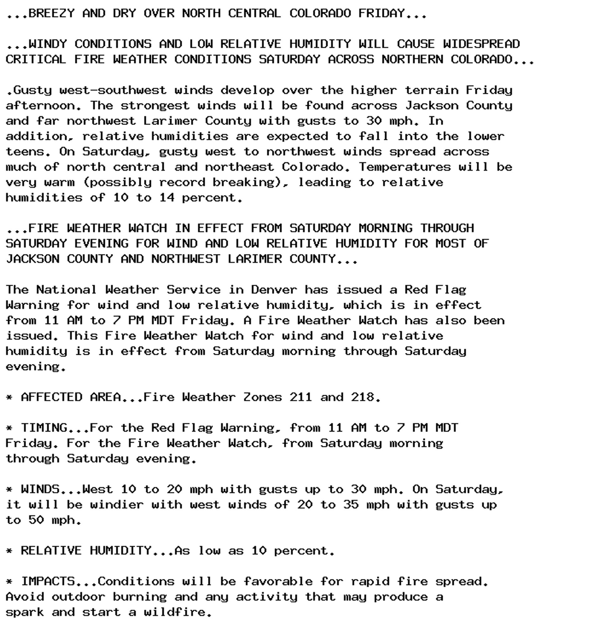 ...BREEZY AND DRY OVER NORTH CENTRAL COLORADO FRIDAY...

...WINDY CONDITIONS AND LOW RELATIVE HUMIDITY WILL CAUSE WIDESPREAD
CRITICAL FIRE WEATHER CONDITIONS SATURDAY ACROSS NORTHERN COLORADO...

.Gusty west-southwest winds develop over the higher terrain Friday
afternoon. The strongest winds will be found across Jackson County
and far northwest Larimer County with gusts to 30 mph. In
addition, relative humidities are expected to fall into the lower
teens. On Saturday, gusty west to northwest winds spread across
much of north central and northeast Colorado. Temperatures will be
very warm (possibly record breaking), leading to relative
humidities of 10 to 14 percent.

...FIRE WEATHER WATCH IN EFFECT FROM SATURDAY MORNING THROUGH
SATURDAY EVENING FOR WIND AND LOW RELATIVE HUMIDITY FOR MOST OF
JACKSON COUNTY AND NORTHWEST LARIMER COUNTY...

The National Weather Service in Denver has issued a Red Flag
Warning for wind and low relative humidity, which is in effect
from 11 AM to 7 PM MDT Friday. A Fire Weather Watch has also been
issued. This Fire Weather Watch for wind and low relative
humidity is in effect from Saturday morning through Saturday
evening.

* AFFECTED AREA...Fire Weather Zones 211 and 218.

* TIMING...For the Red Flag Warning, from 11 AM to 7 PM MDT
Friday. For the Fire Weather Watch, from Saturday morning
through Saturday evening.

* WINDS...West 10 to 20 mph with gusts up to 30 mph. On Saturday,
it will be windier with west winds of 20 to 35 mph with gusts up
to 50 mph.

* RELATIVE HUMIDITY...As low as 10 percent.

* IMPACTS...Conditions will be favorable for rapid fire spread.
Avoid outdoor burning and any activity that may produce a
spark and start a wildfire.