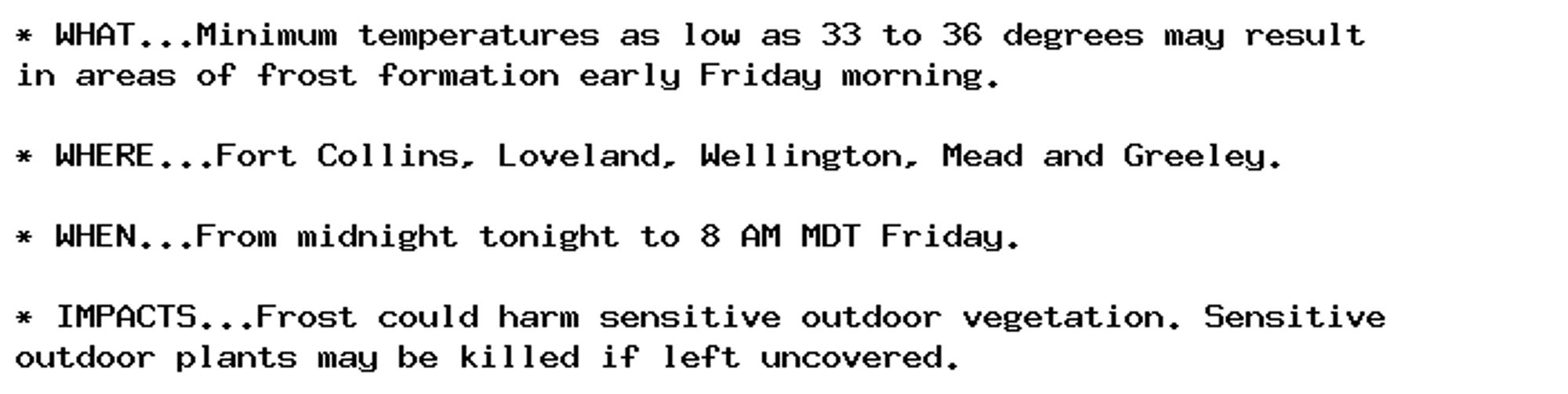 * WHAT...Minimum temperatures as low as 33 to 36 degrees may result
in areas of frost formation early Friday morning.

* WHERE...Fort Collins, Loveland, Wellington, Mead and Greeley.

* WHEN...From midnight tonight to 8 AM MDT Friday.

* IMPACTS...Frost could harm sensitive outdoor vegetation. Sensitive
outdoor plants may be killed if left uncovered.