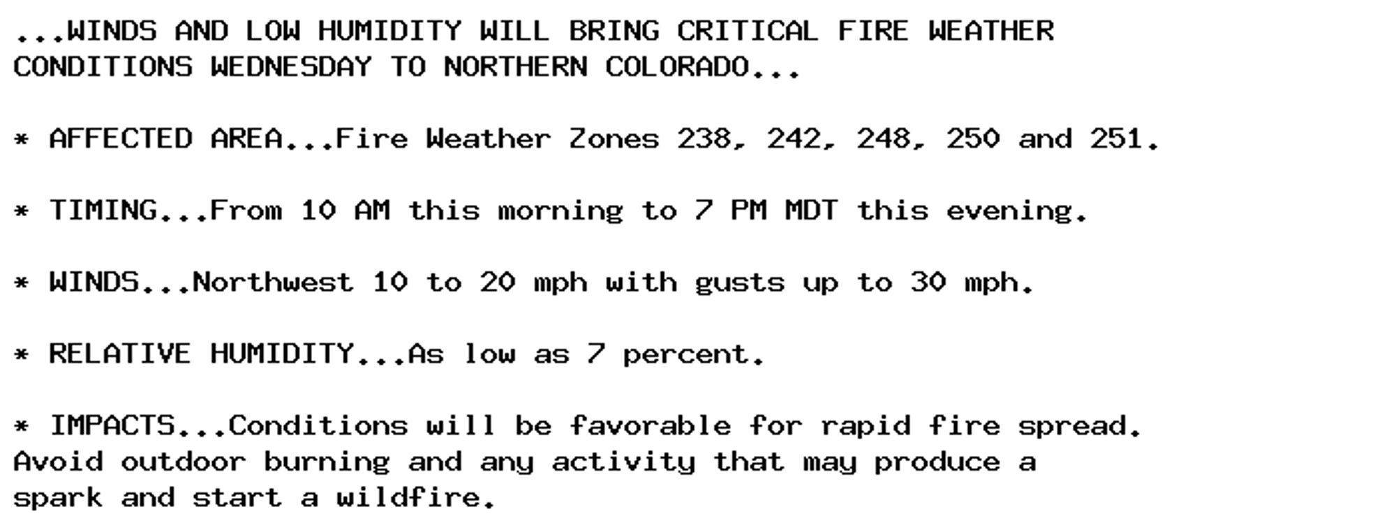 ...WINDS AND LOW HUMIDITY WILL BRING CRITICAL FIRE WEATHER
CONDITIONS WEDNESDAY TO NORTHERN COLORADO...

* AFFECTED AREA...Fire Weather Zones 238, 242, 248, 250 and 251.

* TIMING...From 10 AM this morning to 7 PM MDT this evening.

* WINDS...Northwest 10 to 20 mph with gusts up to 30 mph.

* RELATIVE HUMIDITY...As low as 7 percent.

* IMPACTS...Conditions will be favorable for rapid fire spread.
Avoid outdoor burning and any activity that may produce a
spark and start a wildfire.