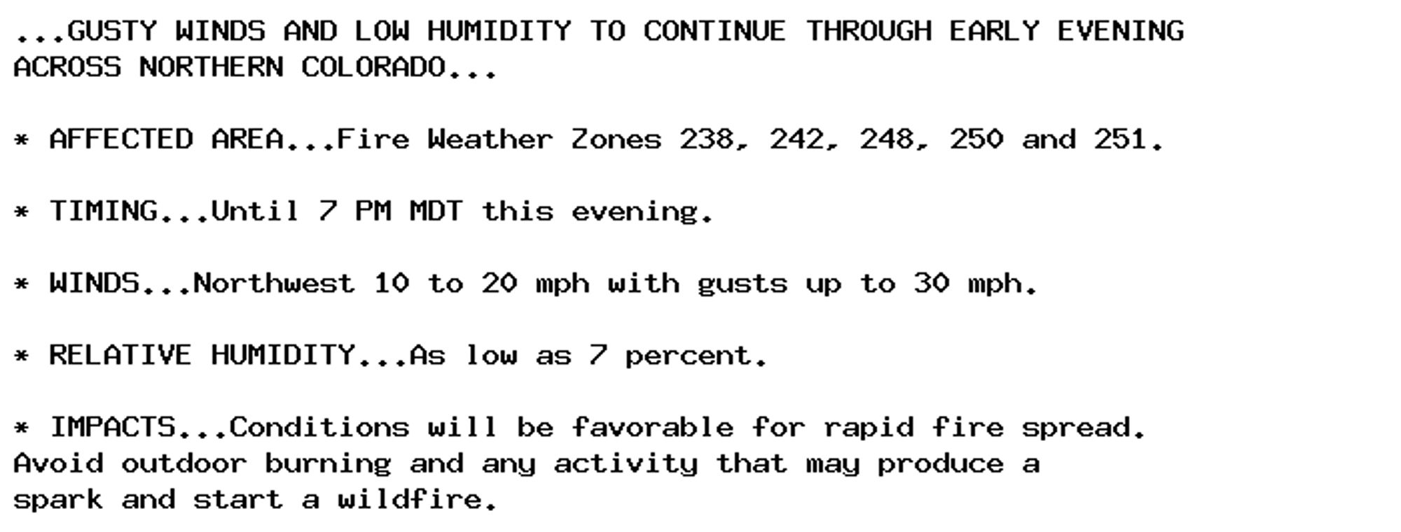 ...GUSTY WINDS AND LOW HUMIDITY TO CONTINUE THROUGH EARLY EVENING
ACROSS NORTHERN COLORADO...

* AFFECTED AREA...Fire Weather Zones 238, 242, 248, 250 and 251.

* TIMING...Until 7 PM MDT this evening.

* WINDS...Northwest 10 to 20 mph with gusts up to 30 mph.

* RELATIVE HUMIDITY...As low as 7 percent.

* IMPACTS...Conditions will be favorable for rapid fire spread.
Avoid outdoor burning and any activity that may produce a
spark and start a wildfire.