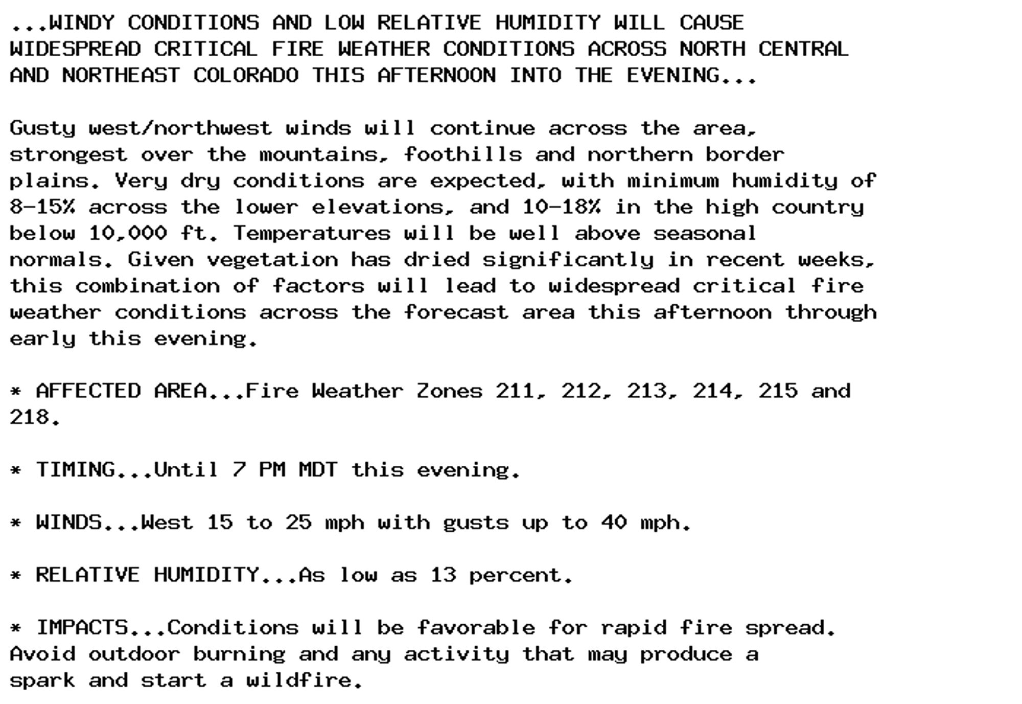 ...WINDY CONDITIONS AND LOW RELATIVE HUMIDITY WILL CAUSE
WIDESPREAD CRITICAL FIRE WEATHER CONDITIONS ACROSS NORTH CENTRAL
AND NORTHEAST COLORADO THIS AFTERNOON INTO THE EVENING...

Gusty west/northwest winds will continue across the area,
strongest over the mountains, foothills and northern border
plains. Very dry conditions are expected, with minimum humidity of
8-15% across the lower elevations, and 10-18% in the high country
below 10,000 ft. Temperatures will be well above seasonal
normals. Given vegetation has dried significantly in recent weeks,
this combination of factors will lead to widespread critical fire
weather conditions across the forecast area this afternoon through
early this evening.

* AFFECTED AREA...Fire Weather Zones 211, 212, 213, 214, 215 and
218.

* TIMING...Until 7 PM MDT this evening.

* WINDS...West 15 to 25 mph with gusts up to 40 mph.

* RELATIVE HUMIDITY...As low as 13 percent.

* IMPACTS...Conditions will be favorable for rapid fire spread.
Avoid outdoor burning and any activity that may produce a
spark and start a wildfire.