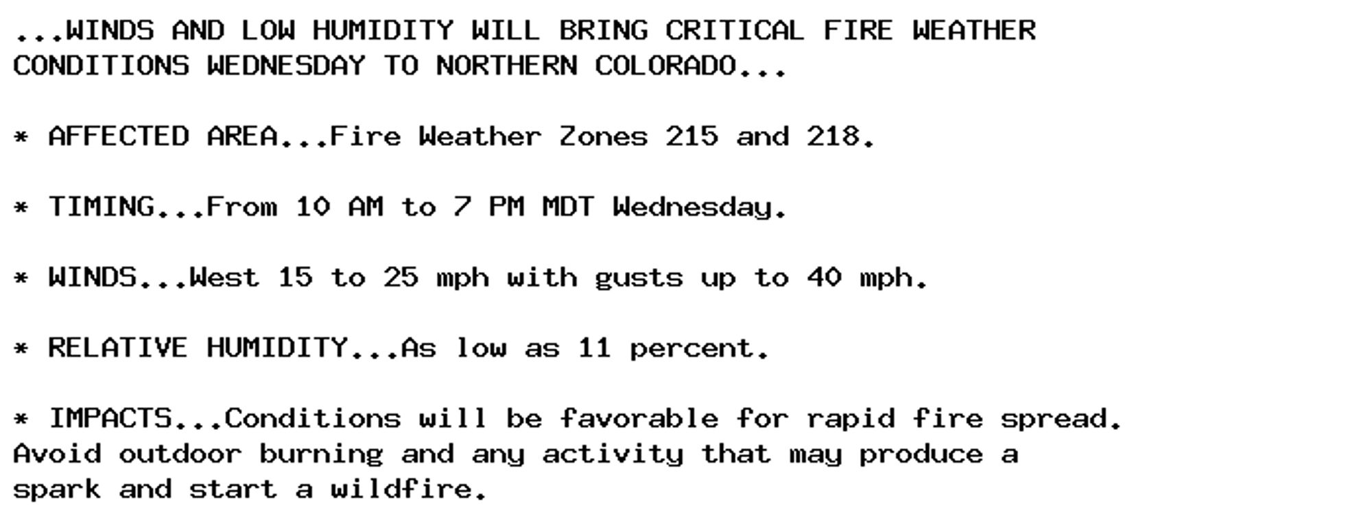 ...WINDS AND LOW HUMIDITY WILL BRING CRITICAL FIRE WEATHER
CONDITIONS WEDNESDAY TO NORTHERN COLORADO...

* AFFECTED AREA...Fire Weather Zones 215 and 218.

* TIMING...From 10 AM to 7 PM MDT Wednesday.

* WINDS...West 15 to 25 mph with gusts up to 40 mph.

* RELATIVE HUMIDITY...As low as 11 percent.

* IMPACTS...Conditions will be favorable for rapid fire spread.
Avoid outdoor burning and any activity that may produce a
spark and start a wildfire.