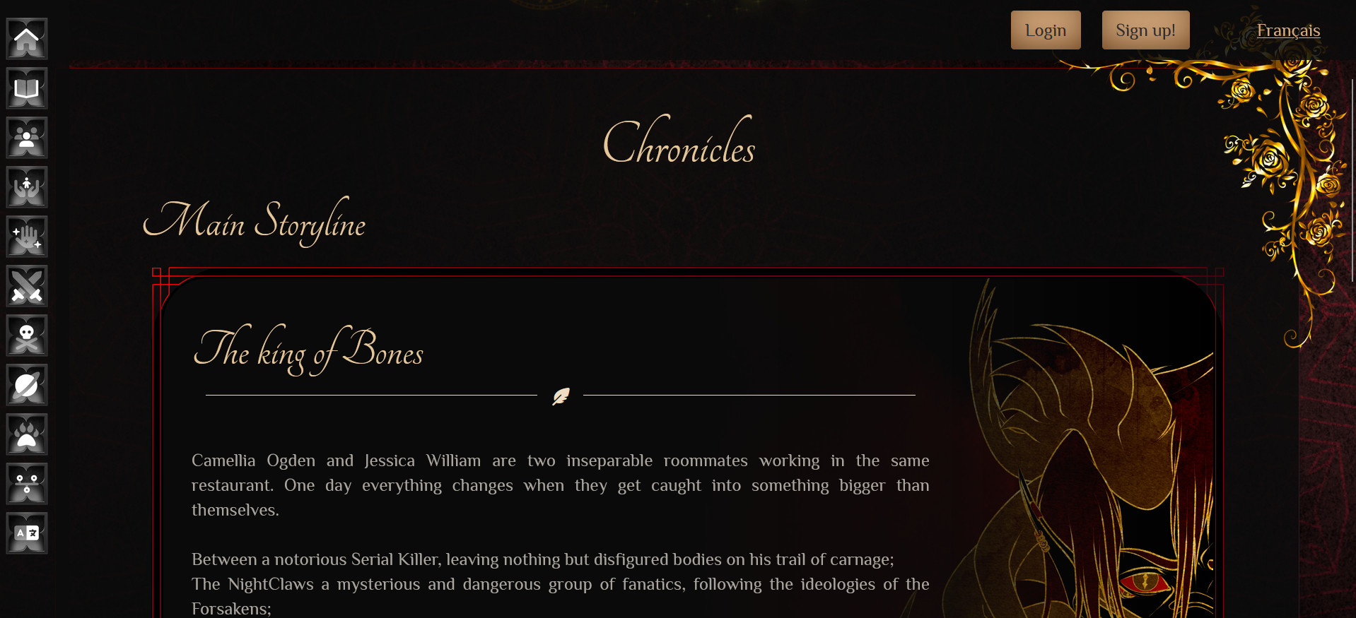 Here is displayed the Chronicles page, where we can read the Main Storyline aka. The Novels itself.

The first novel is displayed with an intricate red border surrounding the description and part of the cover of the first novel.

The King of bones as the header for the novel displayed in pretty cursive king of letter (without being entirely cursive writing, I'm Dyslexic i couldn't read my own website otherwise LOL)

there is a bar separating the title from the description below, in the middle of the separator can be seen a tiny feather icon.

On the right side of the div can be seen the upper top (from under the eyes) of the King of Bones (same description as the Login widget same it's the same picture)

On the far left of the screenshot we can see the main navigation visible from anywhere on the website beside the index page. These are the same icons than the one displyed as the main navigation on the index page. However they are smaller and the border is looking like a metalic type of border. The icons are entierly gray.

Non visible on the screenshot however: When hovering the menu, Or having it as focus on a screen reader **wink**, the icons turns golden and black and next to them is displayed in golden the name of the pages. Hovering/Focusing on the individual links, the text get a platinum color while the icons themselves get a brighter golden.

The full description/summary of the book is as follow (only the first two paragraphs are visible on the screenshot);

Camellia Ogden and Jessica William are two inseparable roommates working in the same restaurant. One day everything changes when they get caught into something bigger than themselves.

Between a notorious Serial Killer, leaving nothing but disfigured bodies on his trail of carnage;
The NightClaws a mysterious and dangerous group of fanatics, following the ideologies of the Forsakens;
And PRIMAL an obscure paramilitary organization that seems to control everyone’s lives more than the government itself while protecting the public from the Unseen, the two young women do not know where to go for help or direction.

By being involved in all of these life-altering events, they make sinister enemies, powerful entities that want to use them or eliminate them, seeking destruction and control over everything that lives.

In all of this madness, they also make allies; Friends that will go above and beyond to help them get through all of this mess and teach them how to recognize the threats and defend themselves. Their allies will have their back, and the girls will have the backs of their new friends.