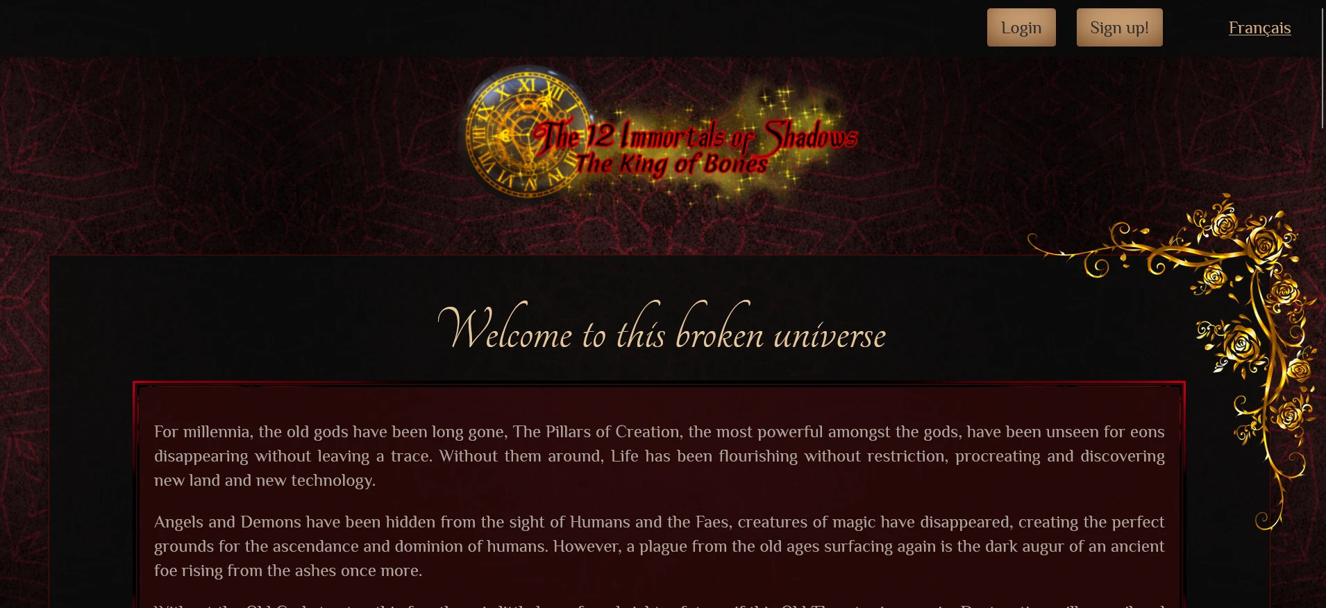 The first part of the index of the website. The overall design of the website is elegant and gothic made of black red and gold. A picture of a baroque golden roses and vines are in the top right corner.

At the top can be seen the top fixed menu (following you as you scroll on the page) displaying the buttons for Login and Sin-up! Indicative of someone having no account. Next there is the link "Français" that can be toggled to change the website from English to french.

The logo of the site (and the novel the site is about) is a black with golden writing merging a clock and magical circles with the roman number of older clocks.

From the clock seem to be coming sparkled and golden dust that stays behind the main title "The 12 Immortals of Shadows" and under the main title, there is the the subtitle of the first novel "The King of Bones". The letters are black while the border of said letters are a bright red.

The first header of the page is the words "Welcome to this broken universe" in a light gold color. Below that is the introduction of the whole universe of the novel in a silver color for the writing while the whole is surrounded by a border or bright red, the backdrop of the introduction is a darker red.

The introduction is as follow (only the 2 first paragraphs are visible on the screenshot);
For millennia, the old gods have been long gone, The Pillars of Creation, the most powerful amongst the gods, have been unseen for eons disappearing without leaving a trace. Without them around, Life has been flourishing without restriction, procreating and discovering new land and new technology.

Angels and Demons have been hidden from the sight of Humans and the Faes, creatures of magic have disappeared, creating the perfect grounds for the ascendance and dominion of humans. However, a plague from the old ages surfacing again is the dark augur of an ancient foe rising from the ashes once more.

Without the Old Gods to stop this foe, there is little hope for a brighter future, if this Old Threat raises again, Destruction will prevail and life will wither and die.