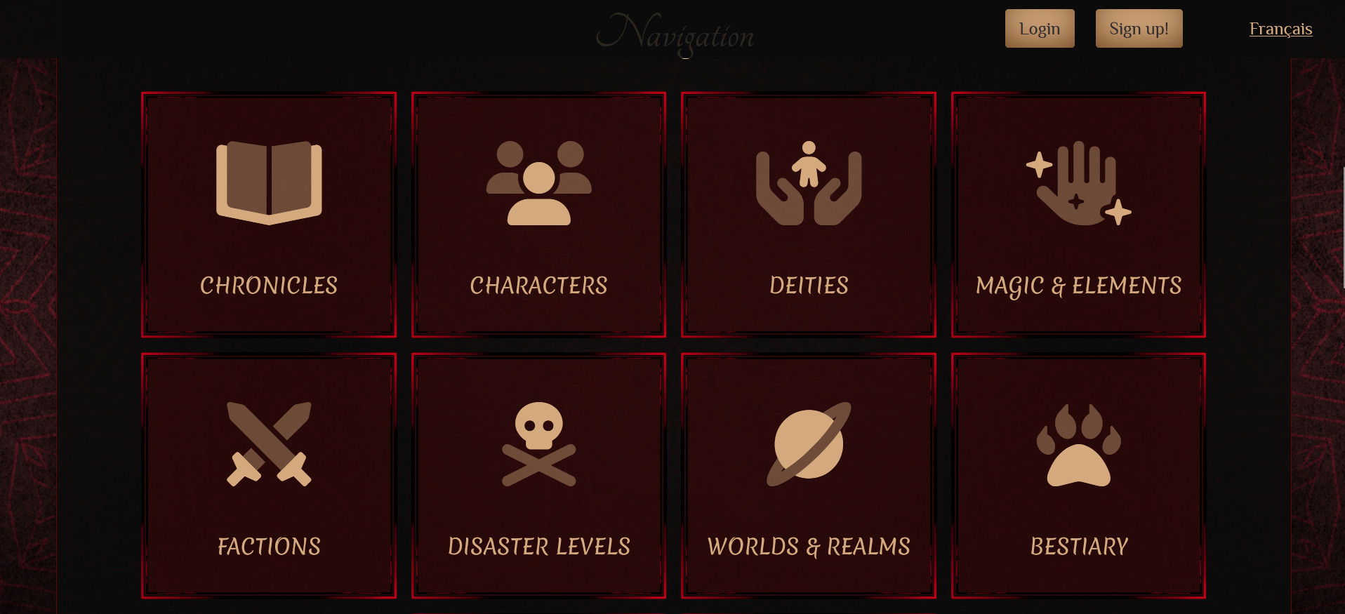 Below the introduction of the website is the main Navigation displayed this way only on the index page. In the screen shot we can see 8 blocks or a bright red color with the backdrop being a darker red. With an icon on each in a ocher color while under it is the name of the pages.

The links of the first row are as follow;
Icon of an open book. Chronicles.
Icon of 3 characters with one being in front. Characters.
An icon of 2 hands seemingly holding a small person. Deities.
The icon of an open hands with 3 sparkles on and around it. Magic & Elements.

The second row is as follow;
2 crossed swords with their tips toward the sky. Factions.
A skull with 2 cross bones under it. Disaster Levels.
A planet with a darker ring around it (think of saturns and it's rings). Worlds & Realms.
A paw with visible claws. Bestiary.