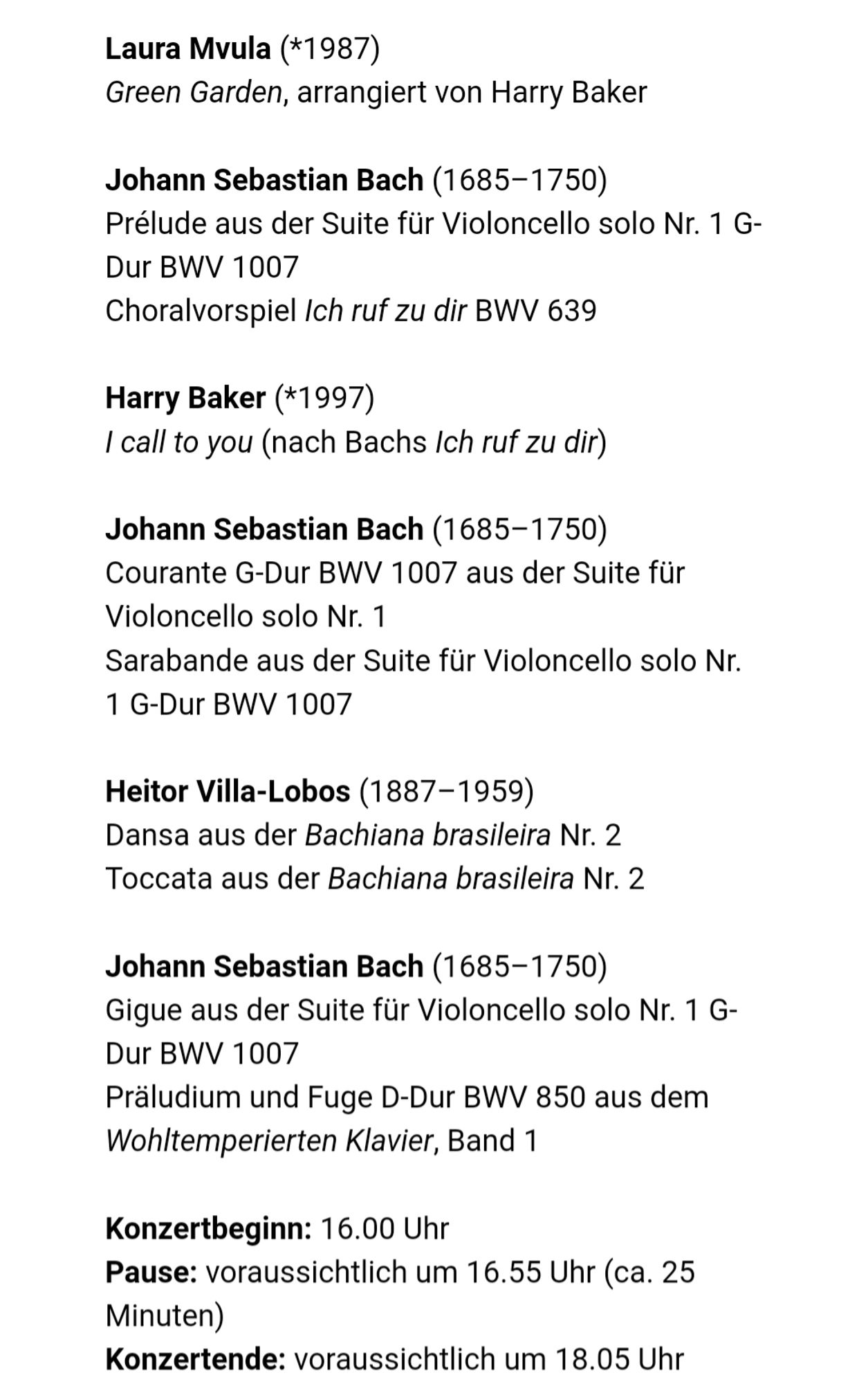 (Continued from previous picture)

Laura Mvula (*1987)
Green Garden, arrangiert von Harry Baker

Johann Sebastian Bach (1685–1750)
Prélude aus der Suite für Violoncello solo Nr. 1 G-Dur BWV 1007
Choralvorspiel Ich ruf zu dir BWV 639

Harry Baker (*1997)
I call to you (nach Bachs Ich ruf zu dir)

Johann Sebastian Bach (1685–1750)
Courante G-Dur BWV 1007 aus der Suite für Violoncello solo Nr. 1
Sarabande aus der Suite für Violoncello solo Nr. 1 G-Dur BWV 1007

Heitor Villa-Lobos (1887–1959)
Dansa aus der Bachiana brasileira Nr. 2
Toccata aus der Bachiana brasileira Nr. 2

Johann Sebastian Bach (1685–1750)
Gigue aus der Suite für Violoncello solo Nr. 1 G-Dur BWV 1007
Präludium und Fuge D-Dur BWV 850 aus dem Wohltemperierten Klavier, Band 1

Konzertbeginn: 16.00 Uhr
Pause: voraussichtlich um 16.55 Uhr (ca. 25 Minuten)
Konzertende: voraussichtlich um 18.05 Uhr